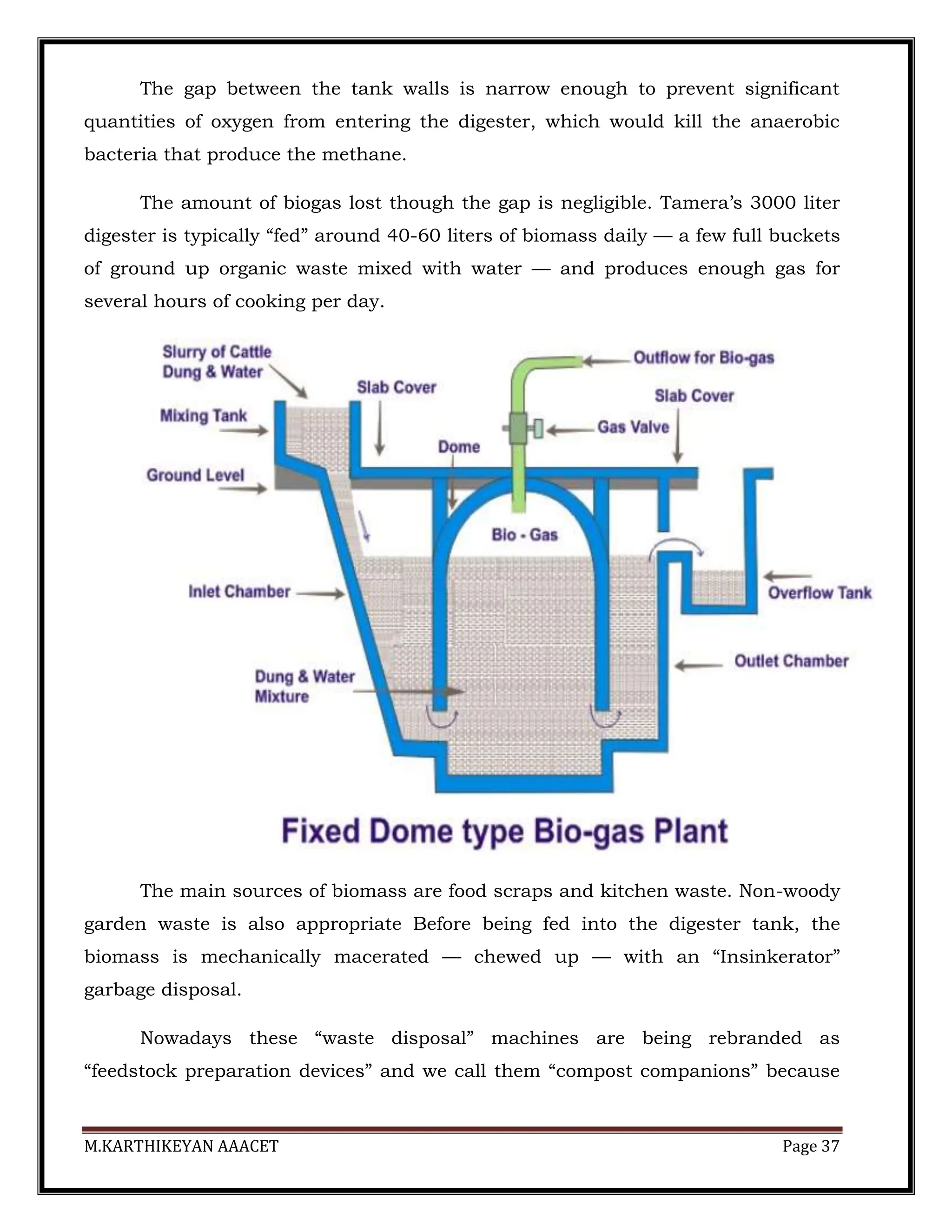 M.KARTHIKEYAN AAACET Page 37
The gap between the tank walls is narrow enough to prevent significant
quantities of oxygen from entering the digester, which would kill the anaerobic
bacteria that produce the methane.
The amount of biogas lost though the gap is negligible. Tamera’s 3000 liter
digester is typically “fed” around 40-60 liters of biomass daily — a few full buckets
of ground up organic waste mixed with water — and produces enough gas for
several hours of cooking per day.
The main sources of biomass are food scraps and kitchen waste. Non-woody
garden waste is also appropriate Before being fed into the digester tank, the
biomass is mechanically macerated — chewed up — with an “Insinkerator”
garbage disposal.
Nowadays these “waste disposal” machines are being rebranded as
“feedstock preparation devices” and we call them “compost companions” because
 
