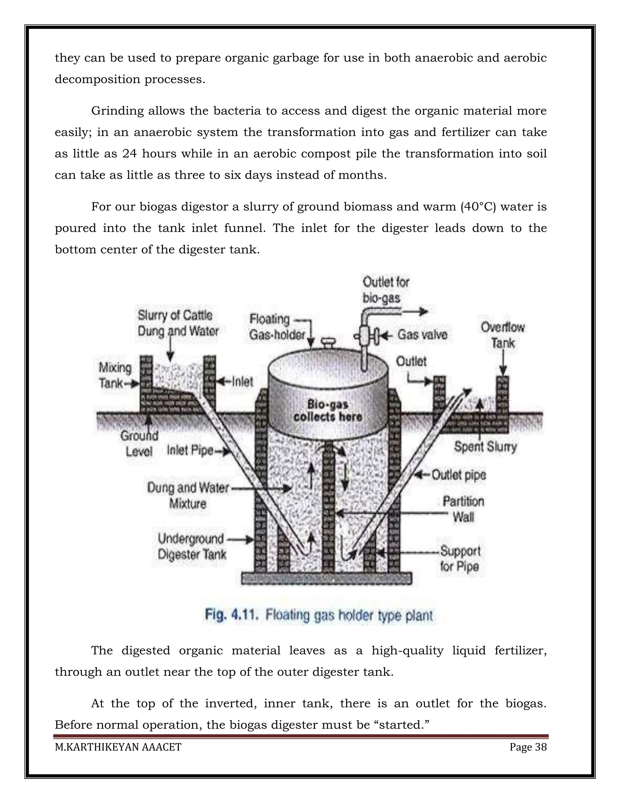 M.KARTHIKEYAN AAACET Page 38
they can be used to prepare organic garbage for use in both anaerobic and aerobic
decomposition processes.
Grinding allows the bacteria to access and digest the organic material more
easily; in an anaerobic system the transformation into gas and fertilizer can take
as little as 24 hours while in an aerobic compost pile the transformation into soil
can take as little as three to six days instead of months.
For our biogas digestor a slurry of ground biomass and warm (40°C) water is
poured into the tank inlet funnel. The inlet for the digester leads down to the
bottom center of the digester tank.
The digested organic material leaves as a high-quality liquid fertilizer,
through an outlet near the top of the outer digester tank.
At the top of the inverted, inner tank, there is an outlet for the biogas.
Before normal operation, the biogas digester must be “started.”
 