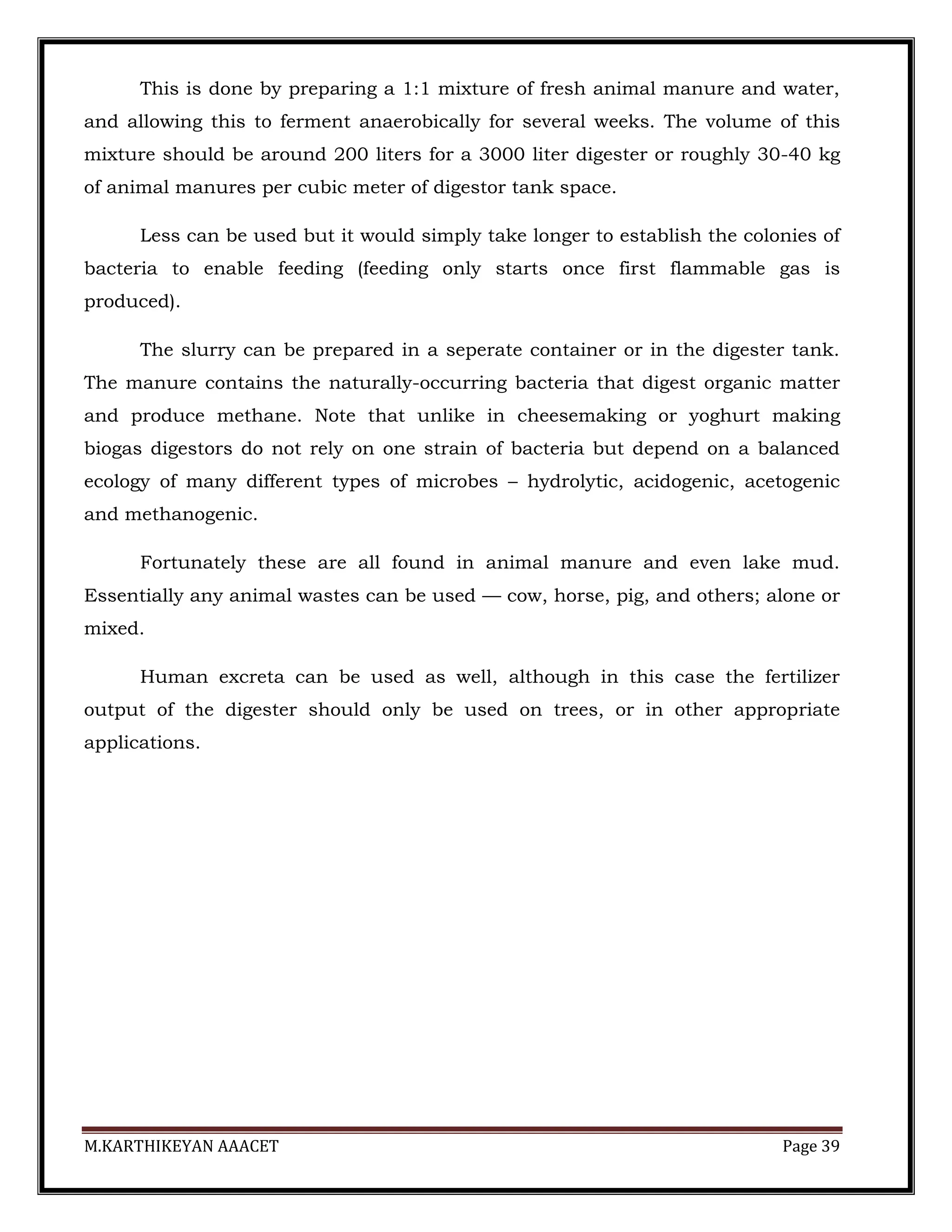M.KARTHIKEYAN AAACET Page 39
This is done by preparing a 1:1 mixture of fresh animal manure and water,
and allowing this to ferment anaerobically for several weeks. The volume of this
mixture should be around 200 liters for a 3000 liter digester or roughly 30-40 kg
of animal manures per cubic meter of digestor tank space.
Less can be used but it would simply take longer to establish the colonies of
bacteria to enable feeding (feeding only starts once first flammable gas is
produced).
The slurry can be prepared in a seperate container or in the digester tank.
The manure contains the naturally-occurring bacteria that digest organic matter
and produce methane. Note that unlike in cheesemaking or yoghurt making
biogas digestors do not rely on one strain of bacteria but depend on a balanced
ecology of many different types of microbes – hydrolytic, acidogenic, acetogenic
and methanogenic.
Fortunately these are all found in animal manure and even lake mud.
Essentially any animal wastes can be used — cow, horse, pig, and others; alone or
mixed.
Human excreta can be used as well, although in this case the fertilizer
output of the digester should only be used on trees, or in other appropriate
applications.
 