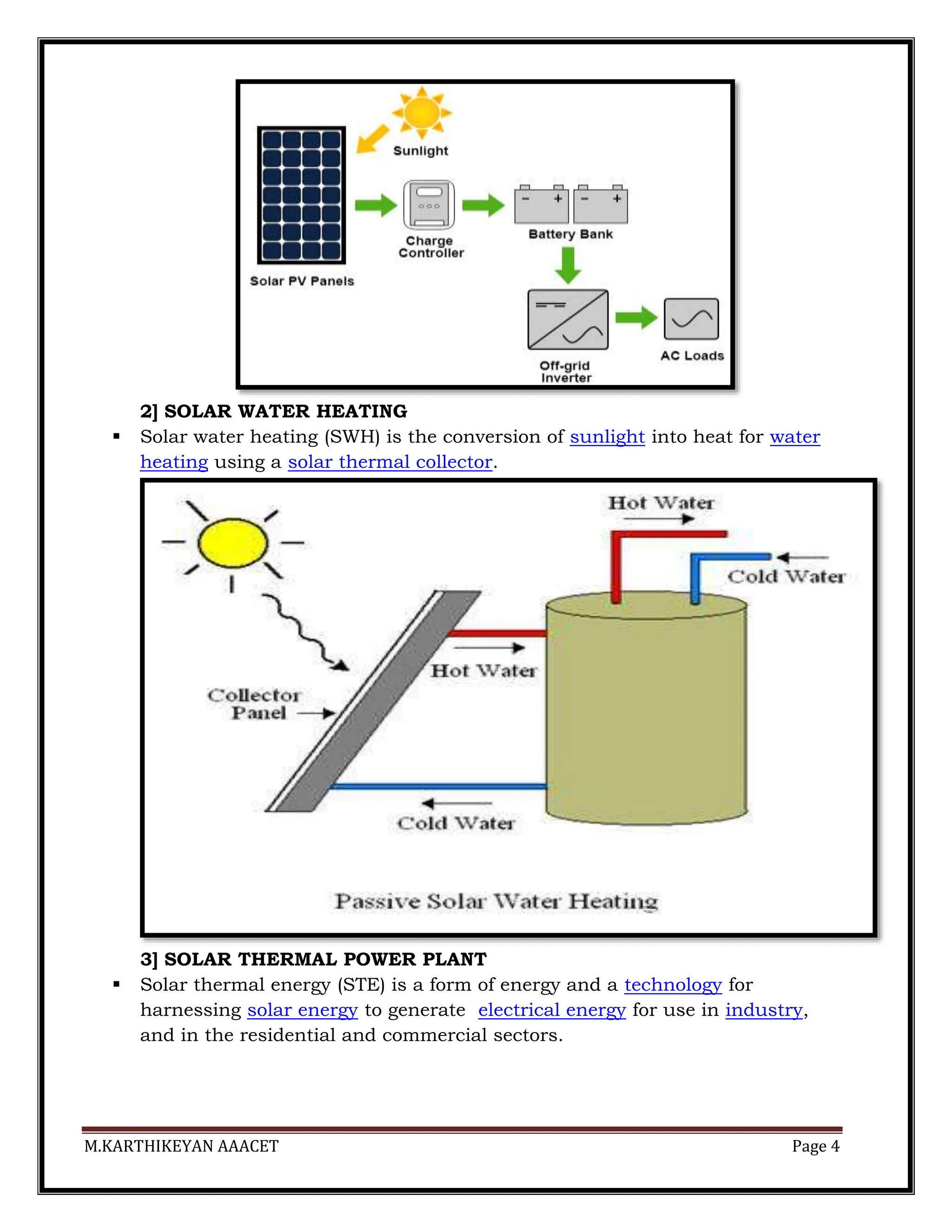 M.KARTHIKEYAN AAACET Page 4
2] SOLAR WATER HEATING
 Solar water heating (SWH) is the conversion of sunlight into heat for water
heating using a solar thermal collector.
3] SOLAR THERMAL POWER PLANT
 Solar thermal energy (STE) is a form of energy and a technology for
harnessing solar energy to generate electrical energy for use in industry,
and in the residential and commercial sectors.
 