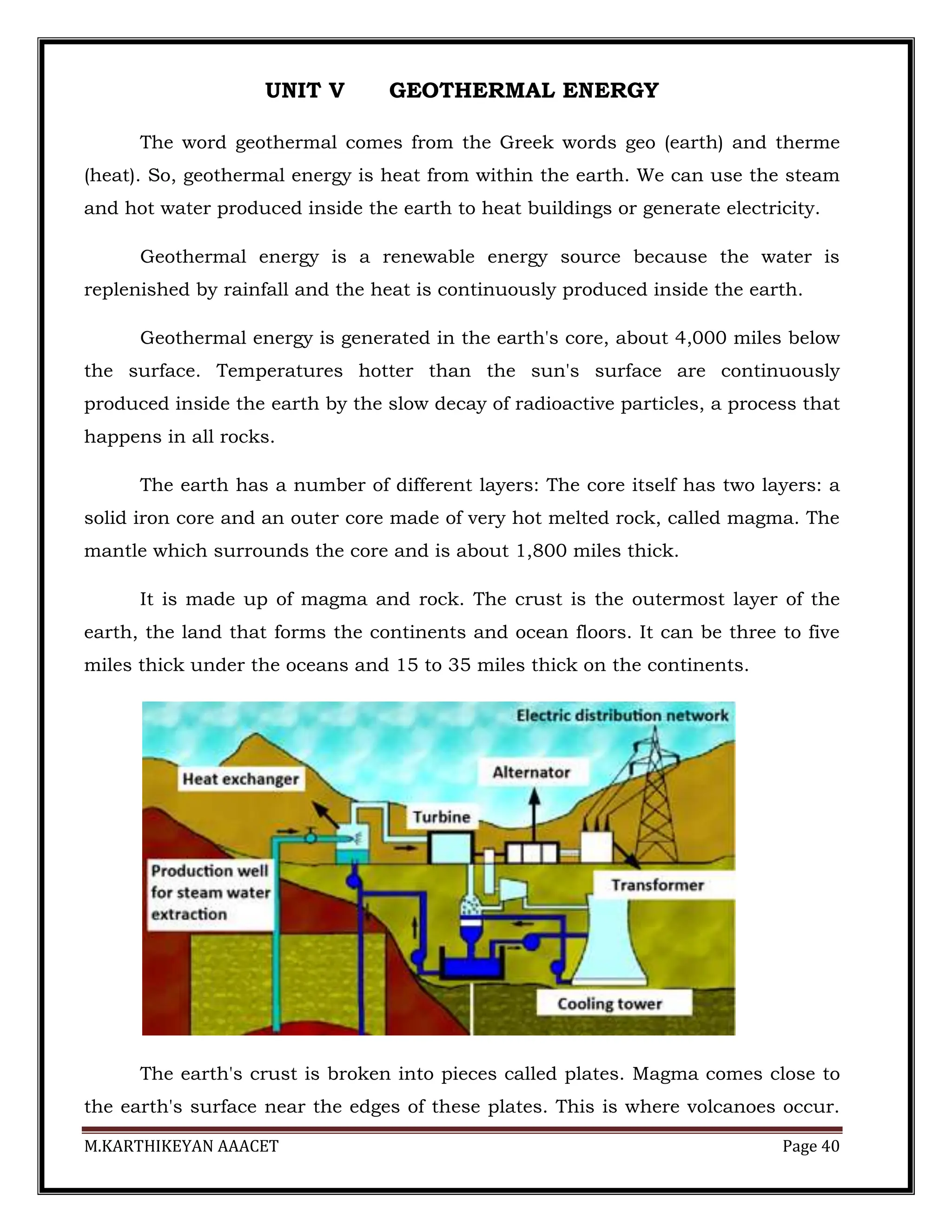 M.KARTHIKEYAN AAACET Page 40
UNIT V GEOTHERMAL ENERGY
The word geothermal comes from the Greek words geo (earth) and therme
(heat). So, geothermal energy is heat from within the earth. We can use the steam
and hot water produced inside the earth to heat buildings or generate electricity.
Geothermal energy is a renewable energy source because the water is
replenished by rainfall and the heat is continuously produced inside the earth.
Geothermal energy is generated in the earth's core, about 4,000 miles below
the surface. Temperatures hotter than the sun's surface are continuously
produced inside the earth by the slow decay of radioactive particles, a process that
happens in all rocks.
The earth has a number of different layers: The core itself has two layers: a
solid iron core and an outer core made of very hot melted rock, called magma. The
mantle which surrounds the core and is about 1,800 miles thick.
It is made up of magma and rock. The crust is the outermost layer of the
earth, the land that forms the continents and ocean floors. It can be three to five
miles thick under the oceans and 15 to 35 miles thick on the continents.
The earth's crust is broken into pieces called plates. Magma comes close to
the earth's surface near the edges of these plates. This is where volcanoes occur.
 