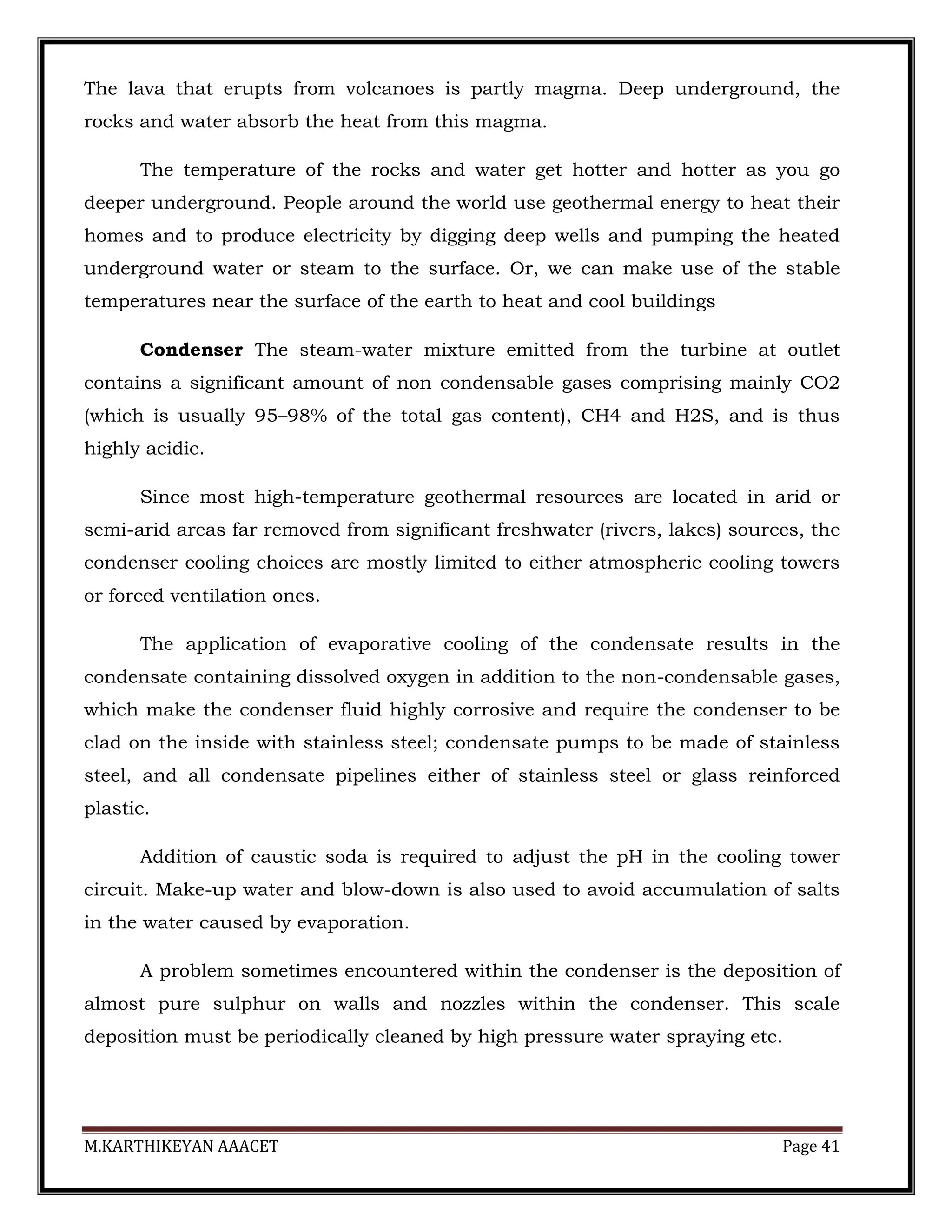 M.KARTHIKEYAN AAACET Page 41
The lava that erupts from volcanoes is partly magma. Deep underground, the
rocks and water absorb the heat from this magma.
The temperature of the rocks and water get hotter and hotter as you go
deeper underground. People around the world use geothermal energy to heat their
homes and to produce electricity by digging deep wells and pumping the heated
underground water or steam to the surface. Or, we can make use of the stable
temperatures near the surface of the earth to heat and cool buildings
Condenser The steam-water mixture emitted from the turbine at outlet
contains a significant amount of non condensable gases comprising mainly CO2
(which is usually 95–98% of the total gas content), CH4 and H2S, and is thus
highly acidic.
Since most high-temperature geothermal resources are located in arid or
semi-arid areas far removed from significant freshwater (rivers, lakes) sources, the
condenser cooling choices are mostly limited to either atmospheric cooling towers
or forced ventilation ones.
The application of evaporative cooling of the condensate results in the
condensate containing dissolved oxygen in addition to the non-condensable gases,
which make the condenser fluid highly corrosive and require the condenser to be
clad on the inside with stainless steel; condensate pumps to be made of stainless
steel, and all condensate pipelines either of stainless steel or glass reinforced
plastic.
Addition of caustic soda is required to adjust the pH in the cooling tower
circuit. Make-up water and blow-down is also used to avoid accumulation of salts
in the water caused by evaporation.
A problem sometimes encountered within the condenser is the deposition of
almost pure sulphur on walls and nozzles within the condenser. This scale
deposition must be periodically cleaned by high pressure water spraying etc.
 