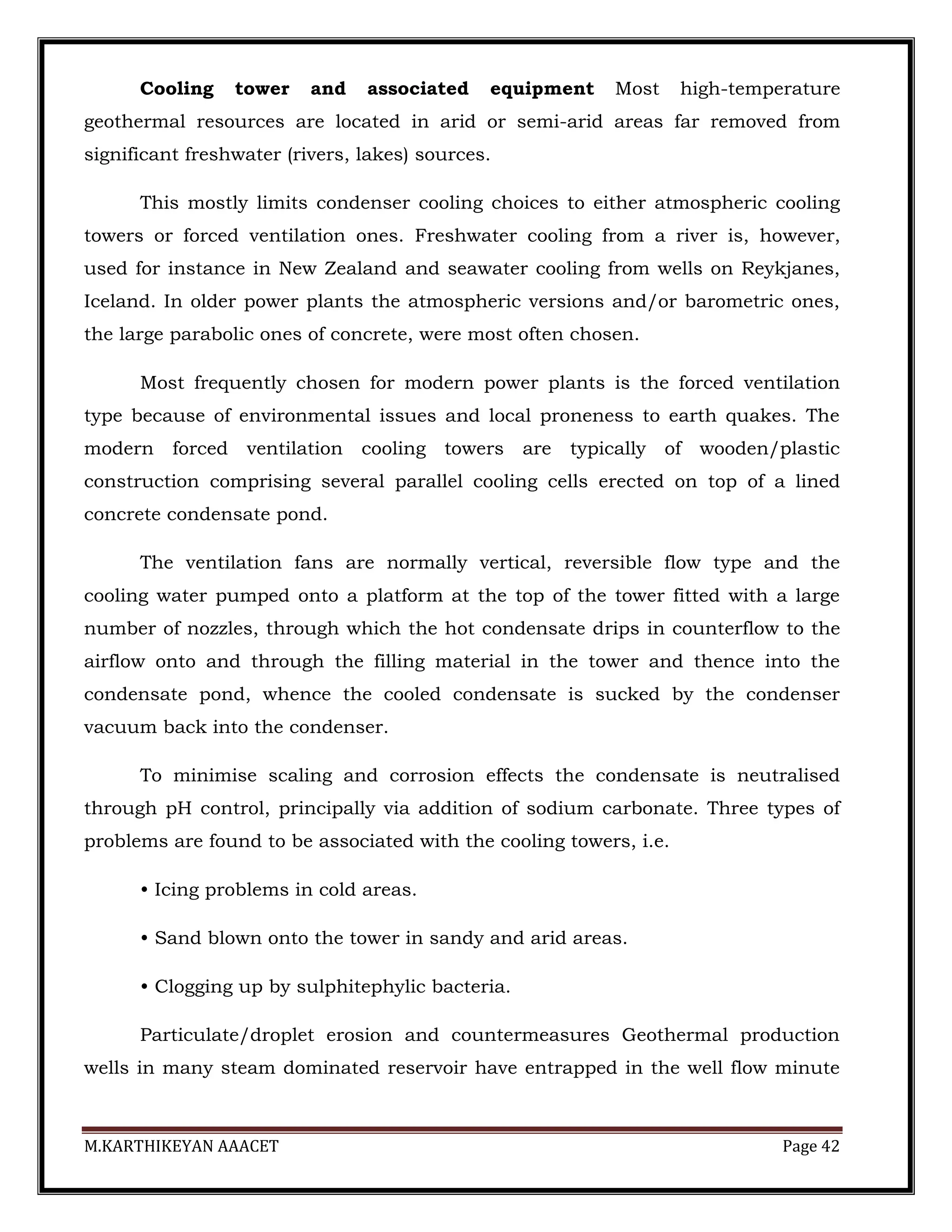 M.KARTHIKEYAN AAACET Page 42
Cooling tower and associated equipment Most high-temperature
geothermal resources are located in arid or semi-arid areas far removed from
significant freshwater (rivers, lakes) sources.
This mostly limits condenser cooling choices to either atmospheric cooling
towers or forced ventilation ones. Freshwater cooling from a river is, however,
used for instance in New Zealand and seawater cooling from wells on Reykjanes,
Iceland. In older power plants the atmospheric versions and/or barometric ones,
the large parabolic ones of concrete, were most often chosen.
Most frequently chosen for modern power plants is the forced ventilation
type because of environmental issues and local proneness to earth quakes. The
modern forced ventilation cooling towers are typically of wooden/plastic
construction comprising several parallel cooling cells erected on top of a lined
concrete condensate pond.
The ventilation fans are normally vertical, reversible flow type and the
cooling water pumped onto a platform at the top of the tower fitted with a large
number of nozzles, through which the hot condensate drips in counterflow to the
airflow onto and through the filling material in the tower and thence into the
condensate pond, whence the cooled condensate is sucked by the condenser
vacuum back into the condenser.
To minimise scaling and corrosion effects the condensate is neutralised
through pH control, principally via addition of sodium carbonate. Three types of
problems are found to be associated with the cooling towers, i.e.
• Icing problems in cold areas.
• Sand blown onto the tower in sandy and arid areas.
• Clogging up by sulphitephylic bacteria.
Particulate/droplet erosion and countermeasures Geothermal production
wells in many steam dominated reservoir have entrapped in the well flow minute
 