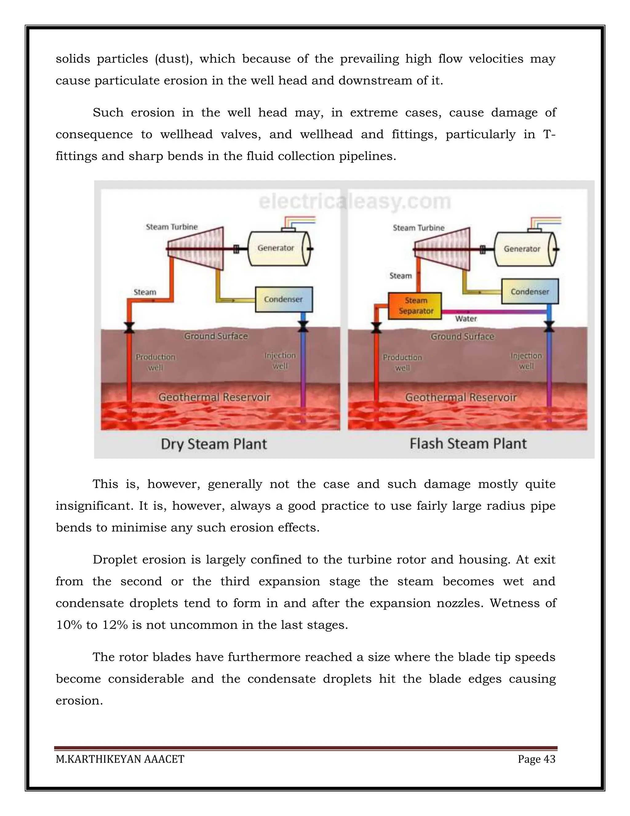 M.KARTHIKEYAN AAACET Page 43
solids particles (dust), which because of the prevailing high flow velocities may
cause particulate erosion in the well head and downstream of it.
Such erosion in the well head may, in extreme cases, cause damage of
consequence to wellhead valves, and wellhead and fittings, particularly in T-
fittings and sharp bends in the fluid collection pipelines.
This is, however, generally not the case and such damage mostly quite
insignificant. It is, however, always a good practice to use fairly large radius pipe
bends to minimise any such erosion effects.
Droplet erosion is largely confined to the turbine rotor and housing. At exit
from the second or the third expansion stage the steam becomes wet and
condensate droplets tend to form in and after the expansion nozzles. Wetness of
10% to 12% is not uncommon in the last stages.
The rotor blades have furthermore reached a size where the blade tip speeds
become considerable and the condensate droplets hit the blade edges causing
erosion.
 