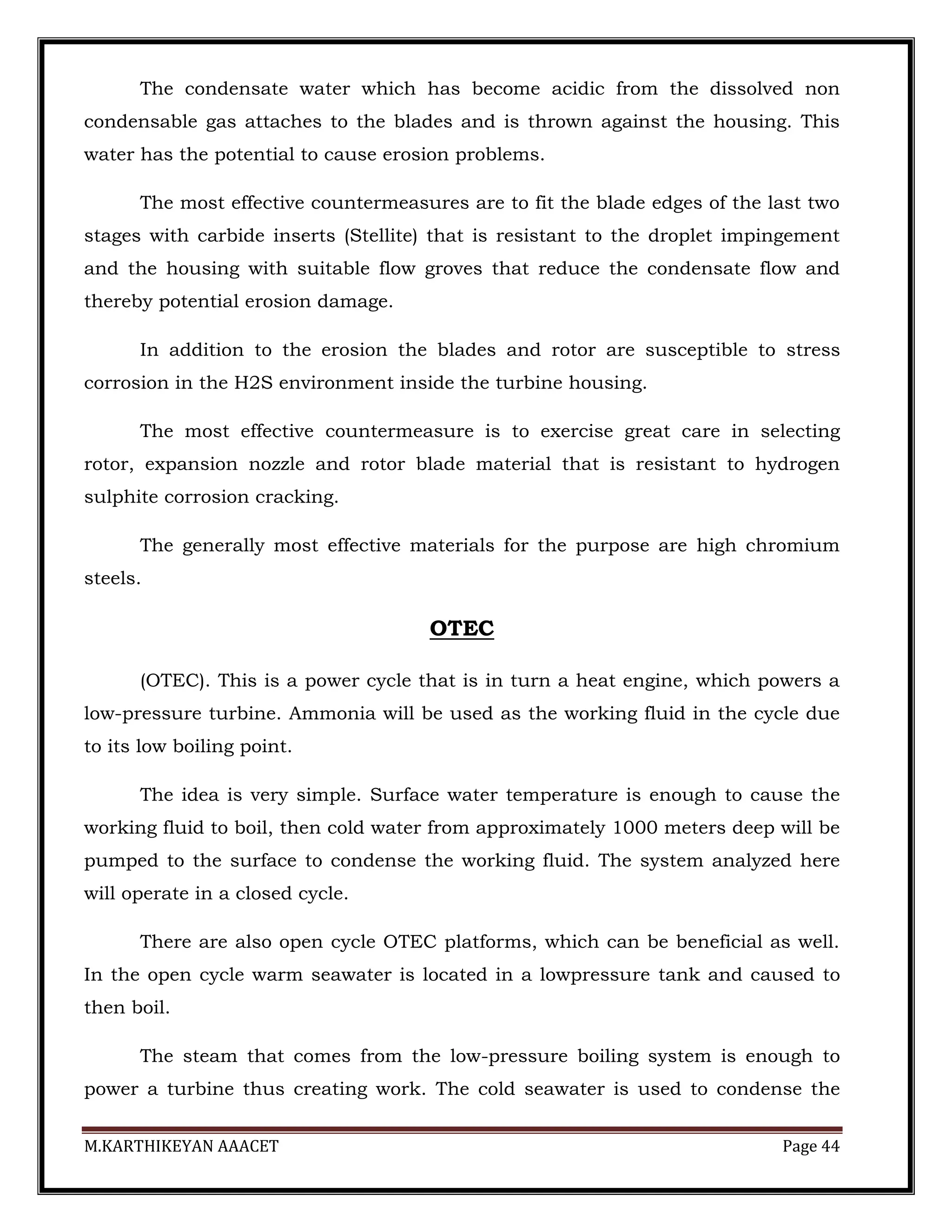 M.KARTHIKEYAN AAACET Page 44
The condensate water which has become acidic from the dissolved non
condensable gas attaches to the blades and is thrown against the housing. This
water has the potential to cause erosion problems.
The most effective countermeasures are to fit the blade edges of the last two
stages with carbide inserts (Stellite) that is resistant to the droplet impingement
and the housing with suitable flow groves that reduce the condensate flow and
thereby potential erosion damage.
In addition to the erosion the blades and rotor are susceptible to stress
corrosion in the H2S environment inside the turbine housing.
The most effective countermeasure is to exercise great care in selecting
rotor, expansion nozzle and rotor blade material that is resistant to hydrogen
sulphite corrosion cracking.
The generally most effective materials for the purpose are high chromium
steels.
OTEC
(OTEC). This is a power cycle that is in turn a heat engine, which powers a
low-pressure turbine. Ammonia will be used as the working fluid in the cycle due
to its low boiling point.
The idea is very simple. Surface water temperature is enough to cause the
working fluid to boil, then cold water from approximately 1000 meters deep will be
pumped to the surface to condense the working fluid. The system analyzed here
will operate in a closed cycle.
There are also open cycle OTEC platforms, which can be beneficial as well.
In the open cycle warm seawater is located in a lowpressure tank and caused to
then boil.
The steam that comes from the low-pressure boiling system is enough to
power a turbine thus creating work. The cold seawater is used to condense the
 