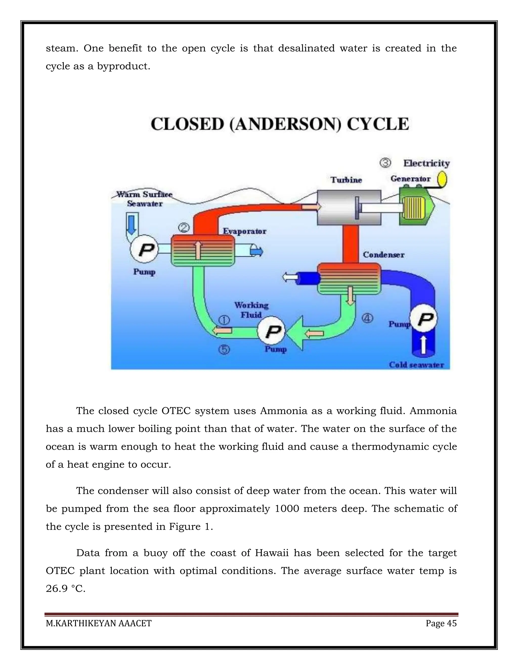 M.KARTHIKEYAN AAACET Page 45
steam. One benefit to the open cycle is that desalinated water is created in the
cycle as a byproduct.
The closed cycle OTEC system uses Ammonia as a working fluid. Ammonia
has a much lower boiling point than that of water. The water on the surface of the
ocean is warm enough to heat the working fluid and cause a thermodynamic cycle
of a heat engine to occur.
The condenser will also consist of deep water from the ocean. This water will
be pumped from the sea floor approximately 1000 meters deep. The schematic of
the cycle is presented in Figure 1.
Data from a buoy off the coast of Hawaii has been selected for the target
OTEC plant location with optimal conditions. The average surface water temp is
26.9 °C.
 