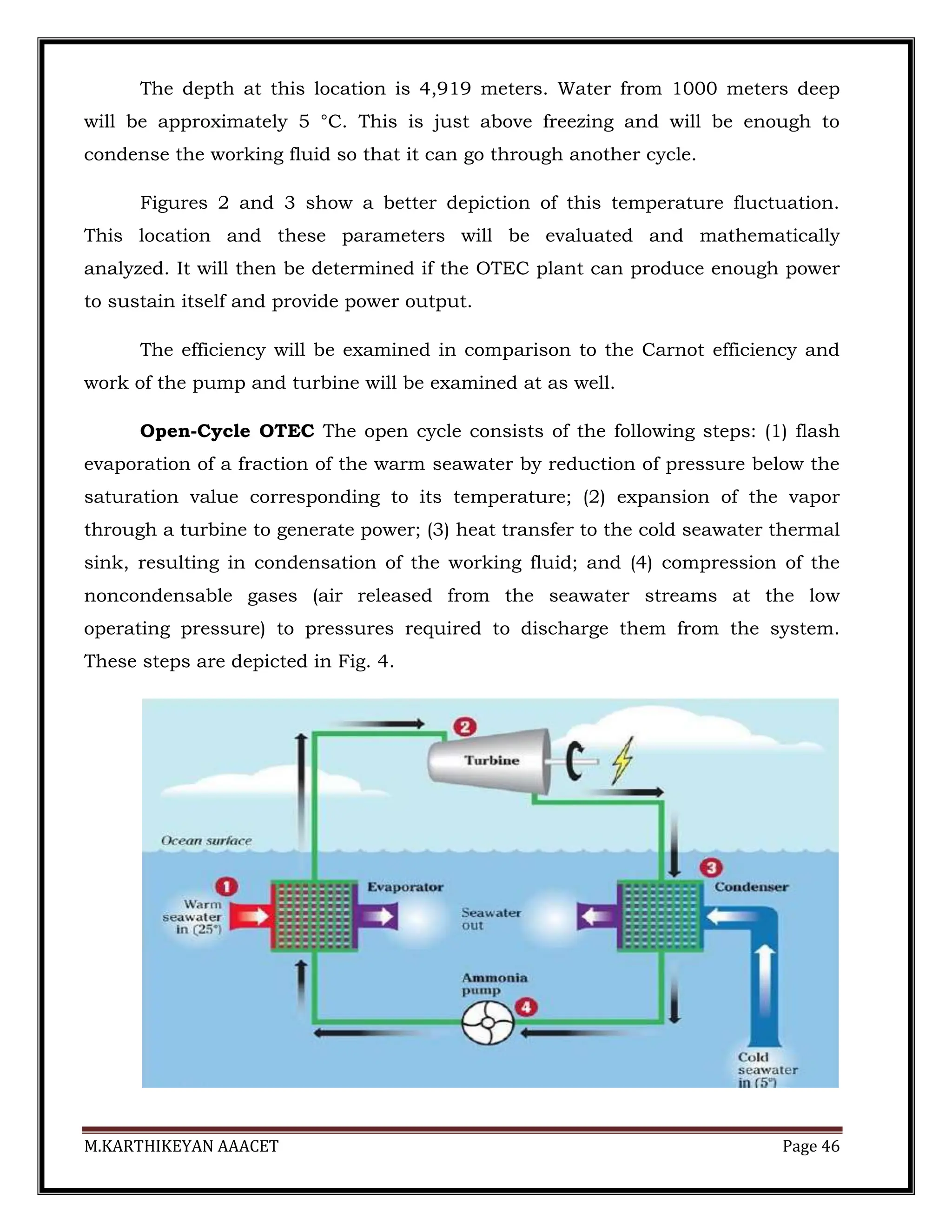 M.KARTHIKEYAN AAACET Page 46
The depth at this location is 4,919 meters. Water from 1000 meters deep
will be approximately 5 °C. This is just above freezing and will be enough to
condense the working fluid so that it can go through another cycle.
Figures 2 and 3 show a better depiction of this temperature fluctuation.
This location and these parameters will be evaluated and mathematically
analyzed. It will then be determined if the OTEC plant can produce enough power
to sustain itself and provide power output.
The efficiency will be examined in comparison to the Carnot efficiency and
work of the pump and turbine will be examined at as well.
Open-Cycle OTEC The open cycle consists of the following steps: (1) flash
evaporation of a fraction of the warm seawater by reduction of pressure below the
saturation value corresponding to its temperature; (2) expansion of the vapor
through a turbine to generate power; (3) heat transfer to the cold seawater thermal
sink, resulting in condensation of the working fluid; and (4) compression of the
noncondensable gases (air released from the seawater streams at the low
operating pressure) to pressures required to discharge them from the system.
These steps are depicted in Fig. 4.
 