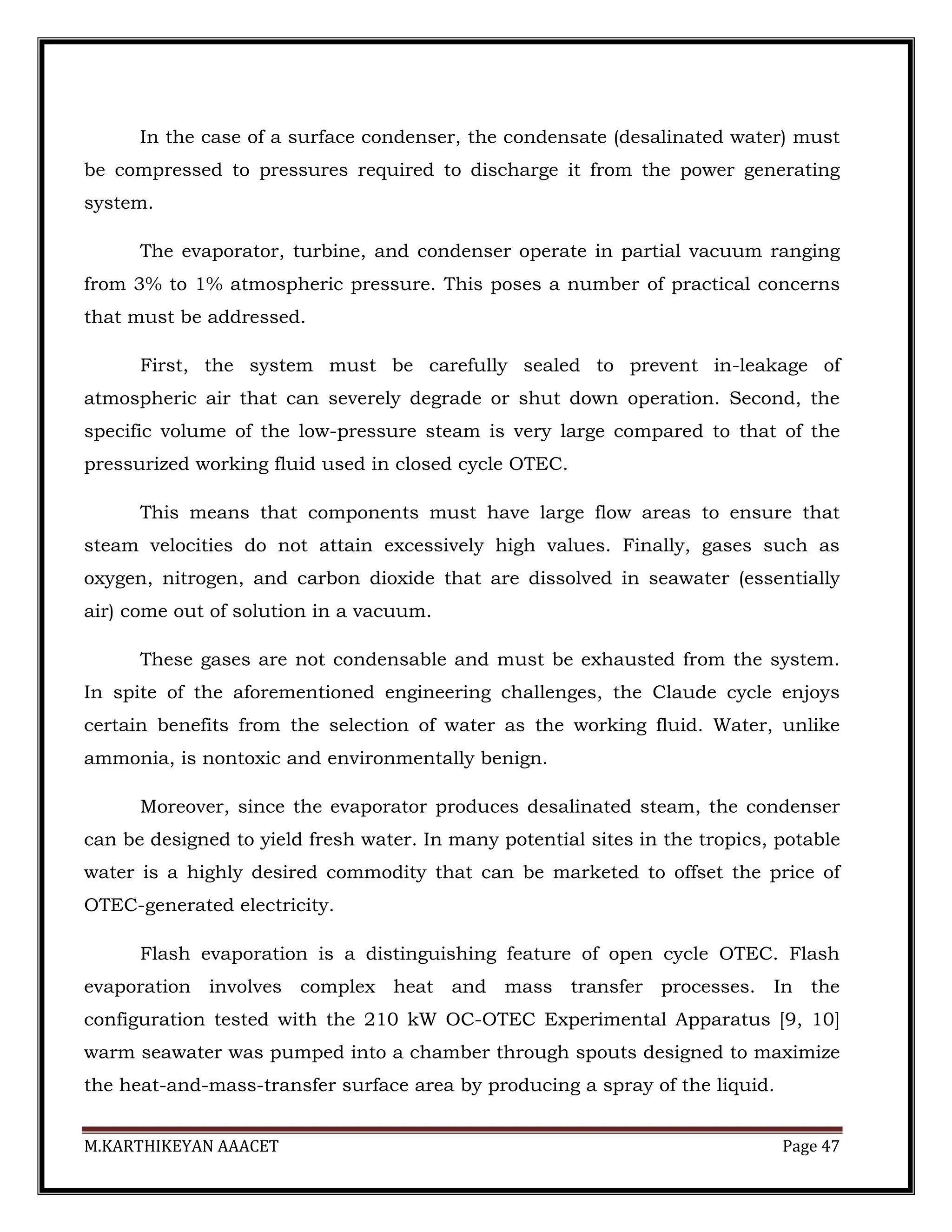 M.KARTHIKEYAN AAACET Page 47
In the case of a surface condenser, the condensate (desalinated water) must
be compressed to pressures required to discharge it from the power generating
system.
The evaporator, turbine, and condenser operate in partial vacuum ranging
from 3% to 1% atmospheric pressure. This poses a number of practical concerns
that must be addressed.
First, the system must be carefully sealed to prevent in-leakage of
atmospheric air that can severely degrade or shut down operation. Second, the
specific volume of the low-pressure steam is very large compared to that of the
pressurized working fluid used in closed cycle OTEC.
This means that components must have large flow areas to ensure that
steam velocities do not attain excessively high values. Finally, gases such as
oxygen, nitrogen, and carbon dioxide that are dissolved in seawater (essentially
air) come out of solution in a vacuum.
These gases are not condensable and must be exhausted from the system.
In spite of the aforementioned engineering challenges, the Claude cycle enjoys
certain benefits from the selection of water as the working fluid. Water, unlike
ammonia, is nontoxic and environmentally benign.
Moreover, since the evaporator produces desalinated steam, the condenser
can be designed to yield fresh water. In many potential sites in the tropics, potable
water is a highly desired commodity that can be marketed to offset the price of
OTEC-generated electricity.
Flash evaporation is a distinguishing feature of open cycle OTEC. Flash
evaporation involves complex heat and mass transfer processes. In the
configuration tested with the 210 kW OC-OTEC Experimental Apparatus [9, 10]
warm seawater was pumped into a chamber through spouts designed to maximize
the heat-and-mass-transfer surface area by producing a spray of the liquid.
 