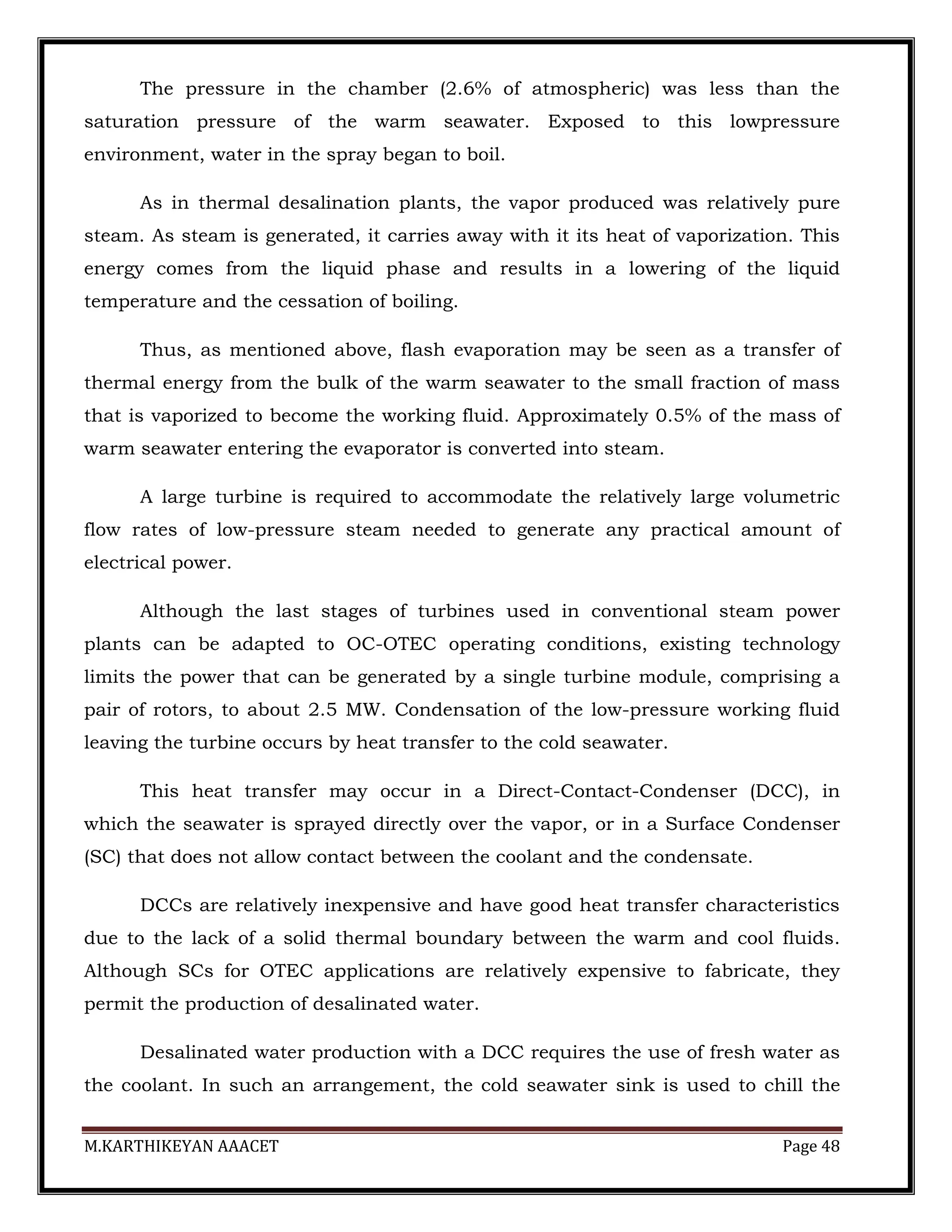 M.KARTHIKEYAN AAACET Page 48
The pressure in the chamber (2.6% of atmospheric) was less than the
saturation pressure of the warm seawater. Exposed to this lowpressure
environment, water in the spray began to boil.
As in thermal desalination plants, the vapor produced was relatively pure
steam. As steam is generated, it carries away with it its heat of vaporization. This
energy comes from the liquid phase and results in a lowering of the liquid
temperature and the cessation of boiling.
Thus, as mentioned above, flash evaporation may be seen as a transfer of
thermal energy from the bulk of the warm seawater to the small fraction of mass
that is vaporized to become the working fluid. Approximately 0.5% of the mass of
warm seawater entering the evaporator is converted into steam.
A large turbine is required to accommodate the relatively large volumetric
flow rates of low-pressure steam needed to generate any practical amount of
electrical power.
Although the last stages of turbines used in conventional steam power
plants can be adapted to OC-OTEC operating conditions, existing technology
limits the power that can be generated by a single turbine module, comprising a
pair of rotors, to about 2.5 MW. Condensation of the low-pressure working fluid
leaving the turbine occurs by heat transfer to the cold seawater.
This heat transfer may occur in a Direct-Contact-Condenser (DCC), in
which the seawater is sprayed directly over the vapor, or in a Surface Condenser
(SC) that does not allow contact between the coolant and the condensate.
DCCs are relatively inexpensive and have good heat transfer characteristics
due to the lack of a solid thermal boundary between the warm and cool fluids.
Although SCs for OTEC applications are relatively expensive to fabricate, they
permit the production of desalinated water.
Desalinated water production with a DCC requires the use of fresh water as
the coolant. In such an arrangement, the cold seawater sink is used to chill the
 