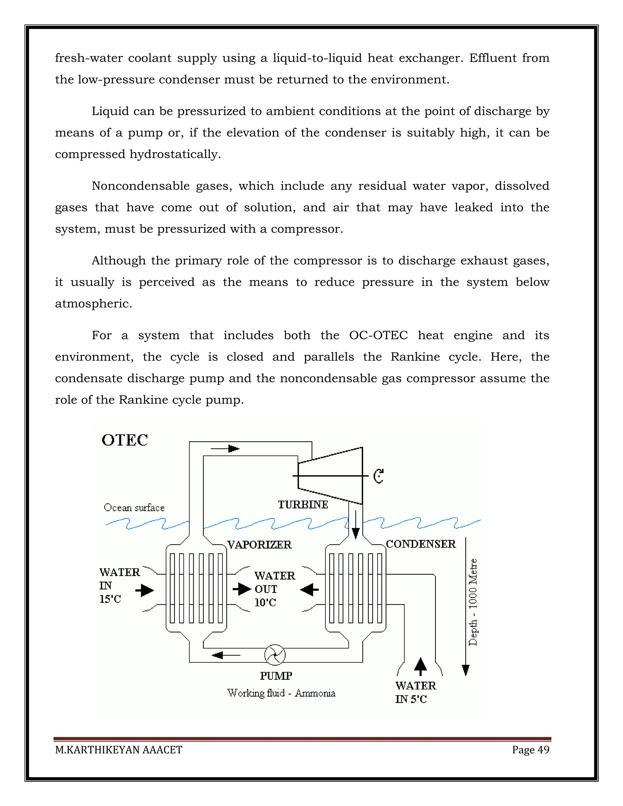 M.KARTHIKEYAN AAACET Page 49
fresh-water coolant supply using a liquid-to-liquid heat exchanger. Effluent from
the low-pressure condenser must be returned to the environment.
Liquid can be pressurized to ambient conditions at the point of discharge by
means of a pump or, if the elevation of the condenser is suitably high, it can be
compressed hydrostatically.
Noncondensable gases, which include any residual water vapor, dissolved
gases that have come out of solution, and air that may have leaked into the
system, must be pressurized with a compressor.
Although the primary role of the compressor is to discharge exhaust gases,
it usually is perceived as the means to reduce pressure in the system below
atmospheric.
For a system that includes both the OC-OTEC heat engine and its
environment, the cycle is closed and parallels the Rankine cycle. Here, the
condensate discharge pump and the noncondensable gas compressor assume the
role of the Rankine cycle pump.
 