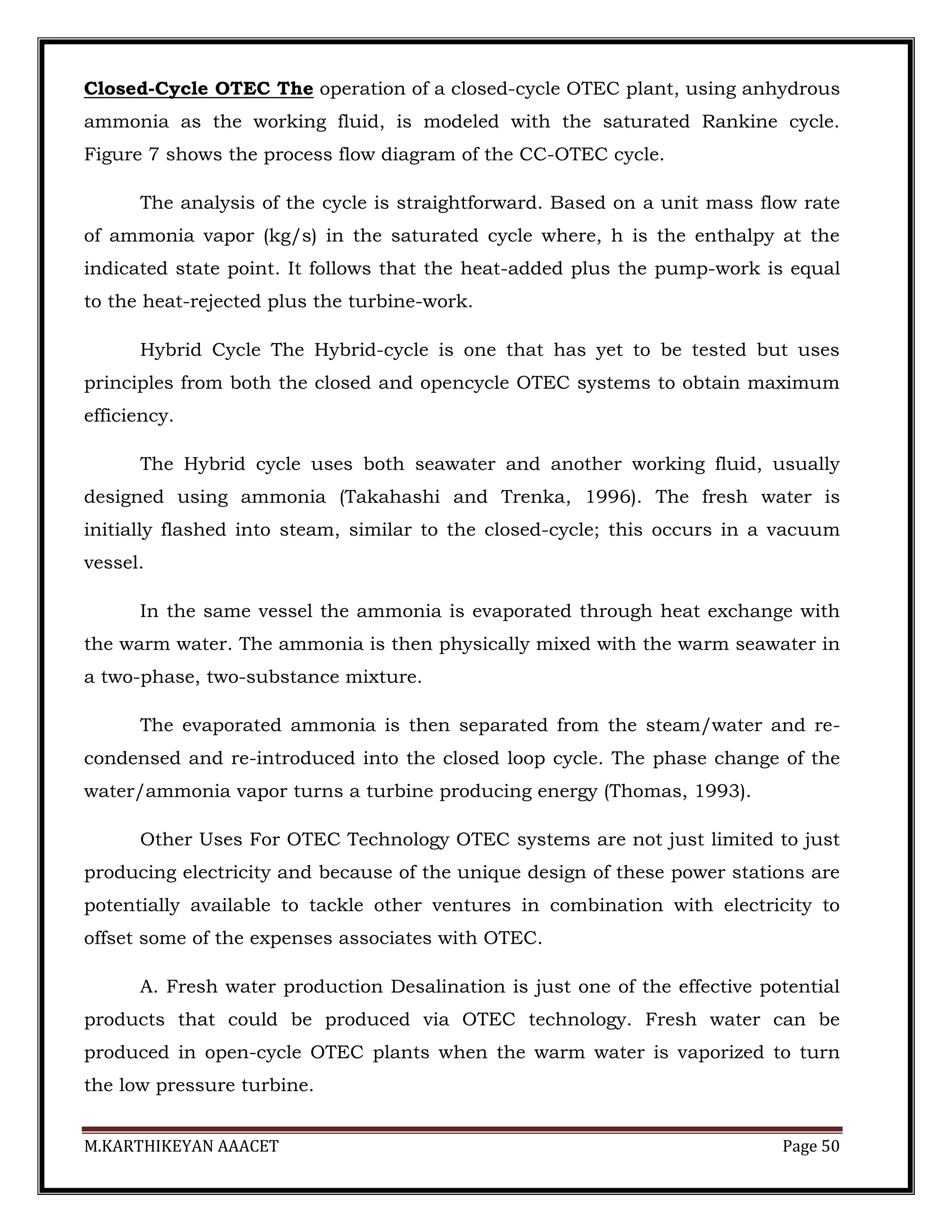 M.KARTHIKEYAN AAACET Page 50
Closed-Cycle OTEC The operation of a closed-cycle OTEC plant, using anhydrous
ammonia as the working fluid, is modeled with the saturated Rankine cycle.
Figure 7 shows the process flow diagram of the CC-OTEC cycle.
The analysis of the cycle is straightforward. Based on a unit mass flow rate
of ammonia vapor (kg/s) in the saturated cycle where, h is the enthalpy at the
indicated state point. It follows that the heat-added plus the pump-work is equal
to the heat-rejected plus the turbine-work.
Hybrid Cycle The Hybrid-cycle is one that has yet to be tested but uses
principles from both the closed and opencycle OTEC systems to obtain maximum
efficiency.
The Hybrid cycle uses both seawater and another working fluid, usually
designed using ammonia (Takahashi and Trenka, 1996). The fresh water is
initially flashed into steam, similar to the closed-cycle; this occurs in a vacuum
vessel.
In the same vessel the ammonia is evaporated through heat exchange with
the warm water. The ammonia is then physically mixed with the warm seawater in
a two-phase, two-substance mixture.
The evaporated ammonia is then separated from the steam/water and re-
condensed and re-introduced into the closed loop cycle. The phase change of the
water/ammonia vapor turns a turbine producing energy (Thomas, 1993).
Other Uses For OTEC Technology OTEC systems are not just limited to just
producing electricity and because of the unique design of these power stations are
potentially available to tackle other ventures in combination with electricity to
offset some of the expenses associates with OTEC.
A. Fresh water production Desalination is just one of the effective potential
products that could be produced via OTEC technology. Fresh water can be
produced in open-cycle OTEC plants when the warm water is vaporized to turn
the low pressure turbine.
 