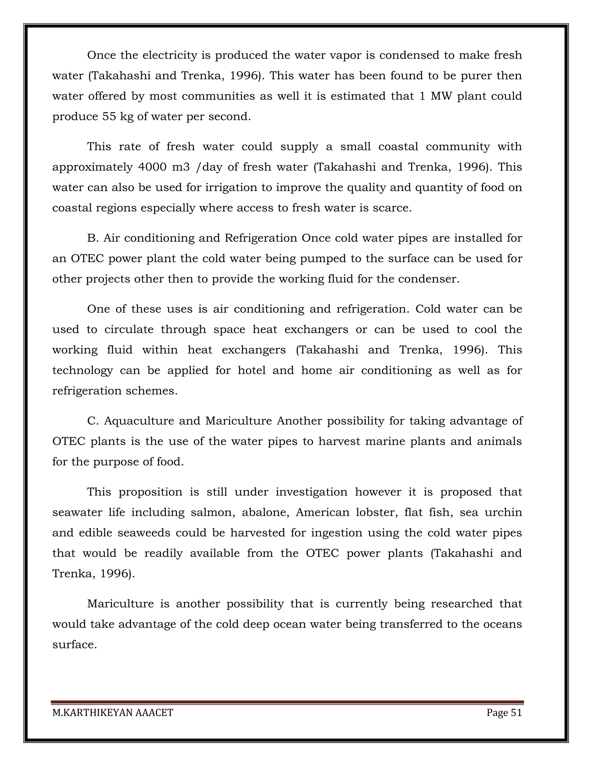 M.KARTHIKEYAN AAACET Page 51
Once the electricity is produced the water vapor is condensed to make fresh
water (Takahashi and Trenka, 1996). This water has been found to be purer then
water offered by most communities as well it is estimated that 1 MW plant could
produce 55 kg of water per second.
This rate of fresh water could supply a small coastal community with
approximately 4000 m3 /day of fresh water (Takahashi and Trenka, 1996). This
water can also be used for irrigation to improve the quality and quantity of food on
coastal regions especially where access to fresh water is scarce.
B. Air conditioning and Refrigeration Once cold water pipes are installed for
an OTEC power plant the cold water being pumped to the surface can be used for
other projects other then to provide the working fluid for the condenser.
One of these uses is air conditioning and refrigeration. Cold water can be
used to circulate through space heat exchangers or can be used to cool the
working fluid within heat exchangers (Takahashi and Trenka, 1996). This
technology can be applied for hotel and home air conditioning as well as for
refrigeration schemes.
C. Aquaculture and Mariculture Another possibility for taking advantage of
OTEC plants is the use of the water pipes to harvest marine plants and animals
for the purpose of food.
This proposition is still under investigation however it is proposed that
seawater life including salmon, abalone, American lobster, flat fish, sea urchin
and edible seaweeds could be harvested for ingestion using the cold water pipes
that would be readily available from the OTEC power plants (Takahashi and
Trenka, 1996).
Mariculture is another possibility that is currently being researched that
would take advantage of the cold deep ocean water being transferred to the oceans
surface.
 