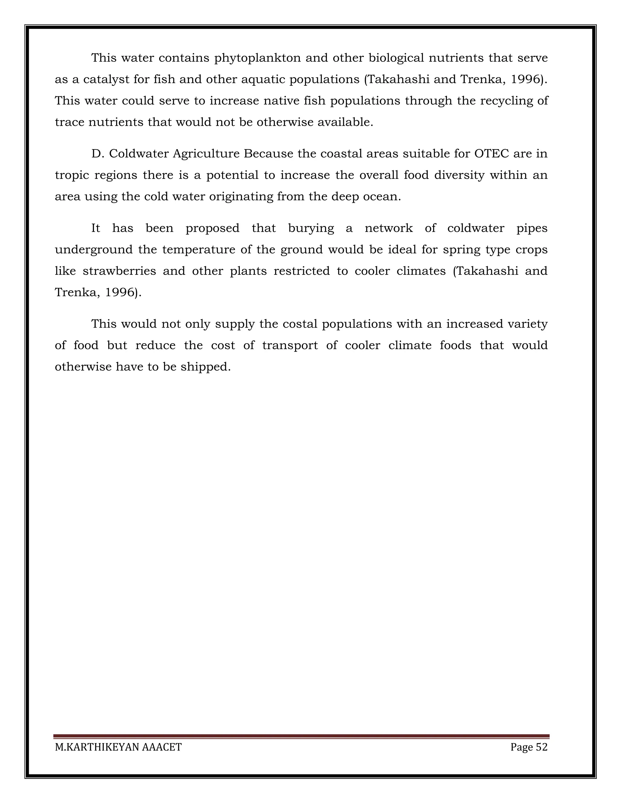 M.KARTHIKEYAN AAACET Page 52
This water contains phytoplankton and other biological nutrients that serve
as a catalyst for fish and other aquatic populations (Takahashi and Trenka, 1996).
This water could serve to increase native fish populations through the recycling of
trace nutrients that would not be otherwise available.
D. Coldwater Agriculture Because the coastal areas suitable for OTEC are in
tropic regions there is a potential to increase the overall food diversity within an
area using the cold water originating from the deep ocean.
It has been proposed that burying a network of coldwater pipes
underground the temperature of the ground would be ideal for spring type crops
like strawberries and other plants restricted to cooler climates (Takahashi and
Trenka, 1996).
This would not only supply the costal populations with an increased variety
of food but reduce the cost of transport of cooler climate foods that would
otherwise have to be shipped.
 