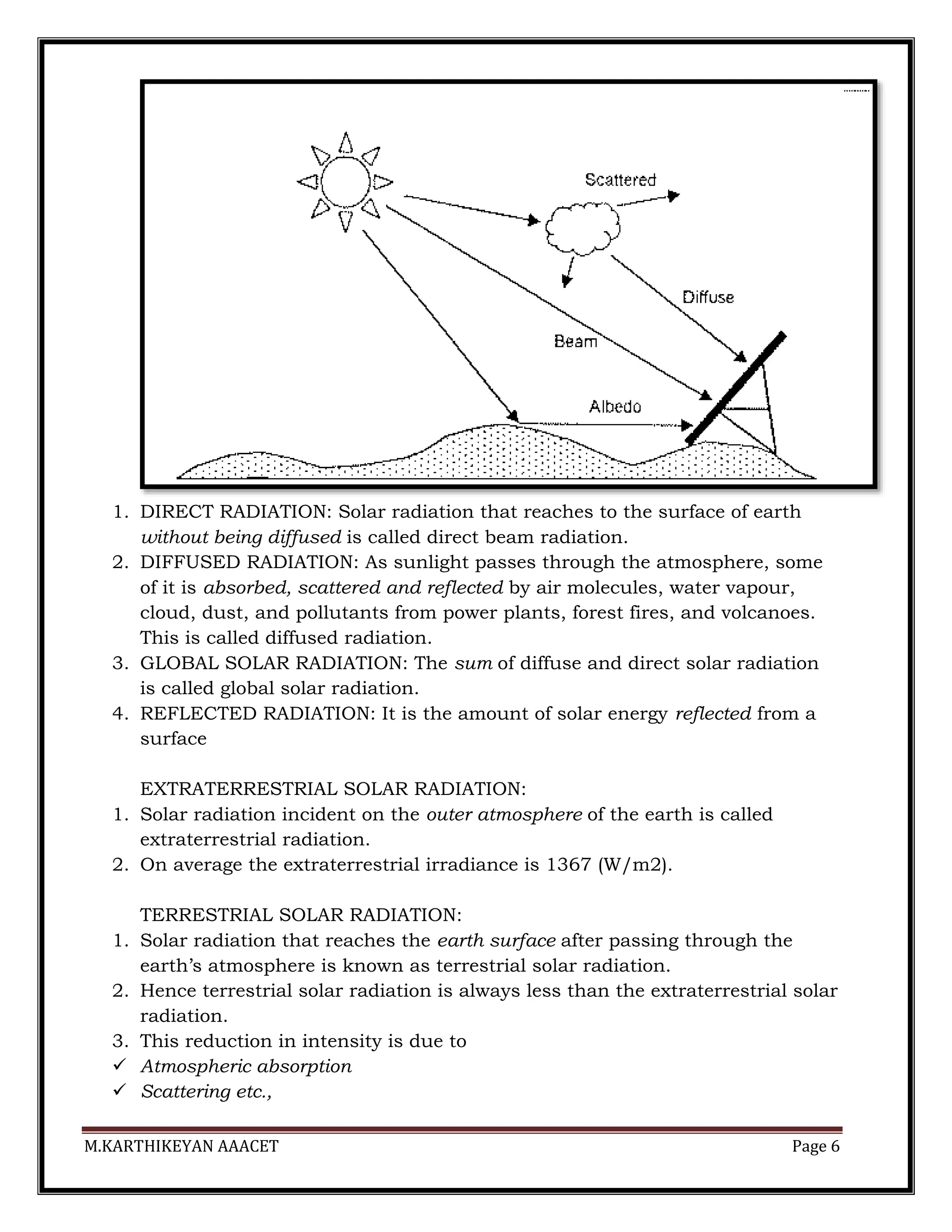 M.KARTHIKEYAN AAACET Page 6
1. DIRECT RADIATION: Solar radiation that reaches to the surface of earth
without being diffused is called direct beam radiation.
2. DIFFUSED RADIATION: As sunlight passes through the atmosphere, some
of it is absorbed, scattered and reflected by air molecules, water vapour,
cloud, dust, and pollutants from power plants, forest fires, and volcanoes.
This is called diffused radiation.
3. GLOBAL SOLAR RADIATION: The sum of diffuse and direct solar radiation
is called global solar radiation.
4. REFLECTED RADIATION: It is the amount of solar energy reflected from a
surface
EXTRATERRESTRIAL SOLAR RADIATION:
1. Solar radiation incident on the outer atmosphere of the earth is called
extraterrestrial radiation.
2. On average the extraterrestrial irradiance is 1367 (W/m2).
TERRESTRIAL SOLAR RADIATION:
1. Solar radiation that reaches the earth surface after passing through the
earth’s atmosphere is known as terrestrial solar radiation.
2. Hence terrestrial solar radiation is always less than the extraterrestrial solar
radiation.
3. This reduction in intensity is due to
 Atmospheric absorption
 Scattering etc.,
 