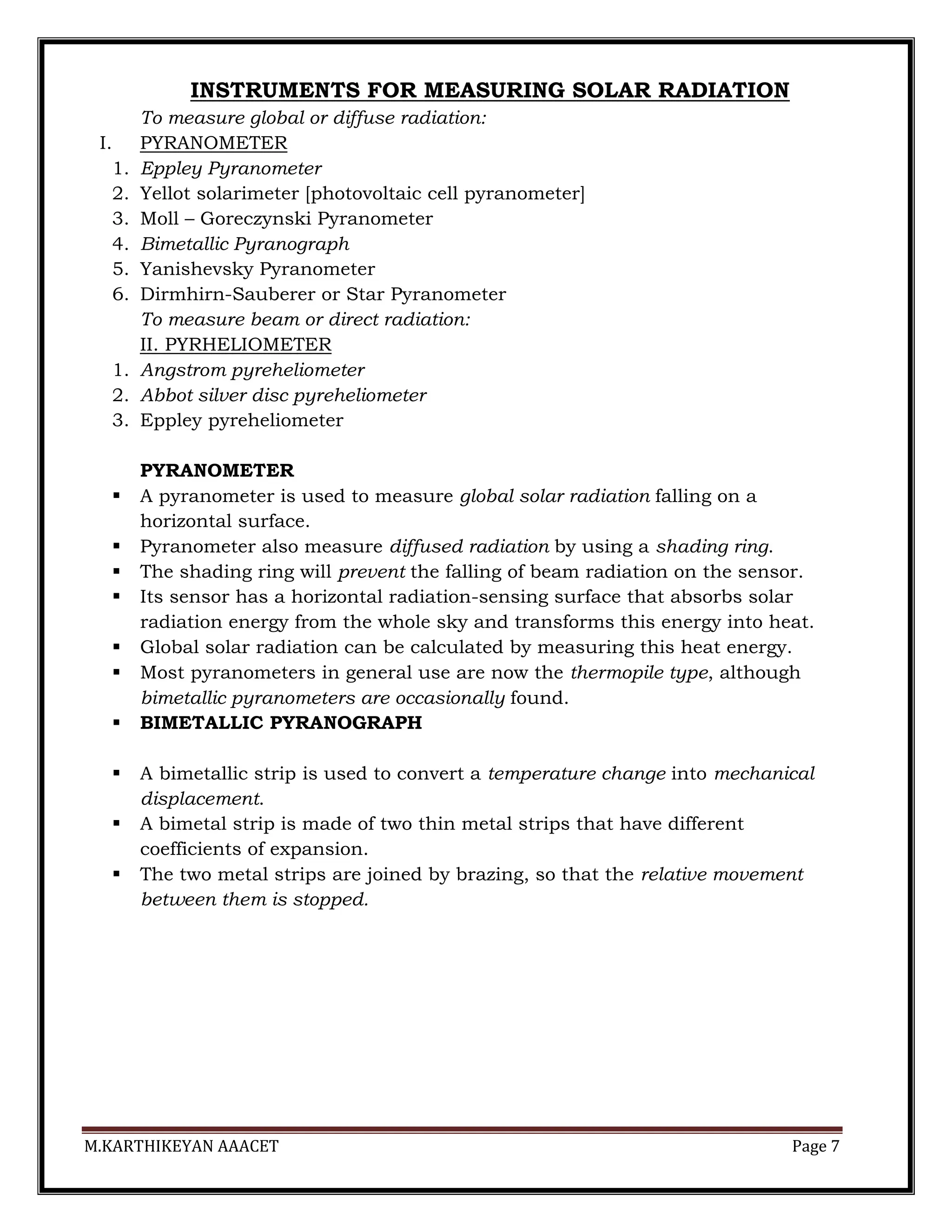 M.KARTHIKEYAN AAACET Page 7
INSTRUMENTS FOR MEASURING SOLAR RADIATION
To measure global or diffuse radiation:
I. PYRANOMETER
1. Eppley Pyranometer
2. Yellot solarimeter [photovoltaic cell pyranometer]
3. Moll – Goreczynski Pyranometer
4. Bimetallic Pyranograph
5. Yanishevsky Pyranometer
6. Dirmhirn-Sauberer or Star Pyranometer
To measure beam or direct radiation:
II. PYRHELIOMETER
1. Angstrom pyreheliometer
2. Abbot silver disc pyreheliometer
3. Eppley pyreheliometer
PYRANOMETER
 A pyranometer is used to measure global solar radiation falling on a
horizontal surface.
 Pyranometer also measure diffused radiation by using a shading ring.
 The shading ring will prevent the falling of beam radiation on the sensor.
 Its sensor has a horizontal radiation-sensing surface that absorbs solar
radiation energy from the whole sky and transforms this energy into heat.
 Global solar radiation can be calculated by measuring this heat energy.
 Most pyranometers in general use are now the thermopile type, although
bimetallic pyranometers are occasionally found.
 BIMETALLIC PYRANOGRAPH
 A bimetallic strip is used to convert a temperature change into mechanical
displacement.
 A bimetal strip is made of two thin metal strips that have different
coefficients of expansion.
 The two metal strips are joined by brazing, so that the relative movement
between them is stopped.
 
