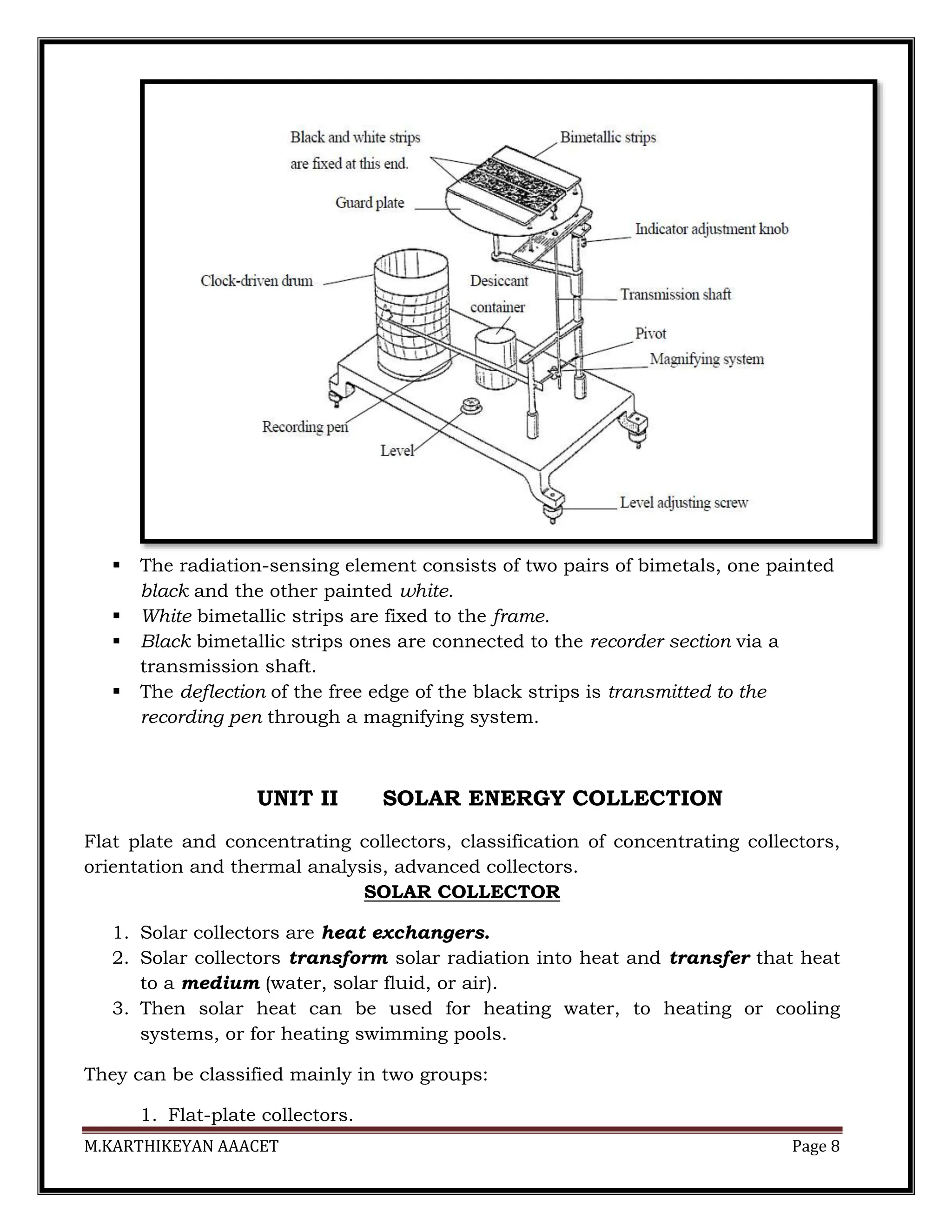 M.KARTHIKEYAN AAACET Page 8
 The radiation-sensing element consists of two pairs of bimetals, one painted
black and the other painted white.
 White bimetallic strips are fixed to the frame.
 Black bimetallic strips ones are connected to the recorder section via a
transmission shaft.
 The deflection of the free edge of the black strips is transmitted to the
recording pen through a magnifying system.
UNIT II SOLAR ENERGY COLLECTION
Flat plate and concentrating collectors, classification of concentrating collectors,
orientation and thermal analysis, advanced collectors.
SOLAR COLLECTOR
1. Solar collectors are heat exchangers.
2. Solar collectors transform solar radiation into heat and transfer that heat
to a medium (water, solar fluid, or air).
3. Then solar heat can be used for heating water, to heating or cooling
systems, or for heating swimming pools.
They can be classified mainly in two groups:
1. Flat-plate collectors.
 