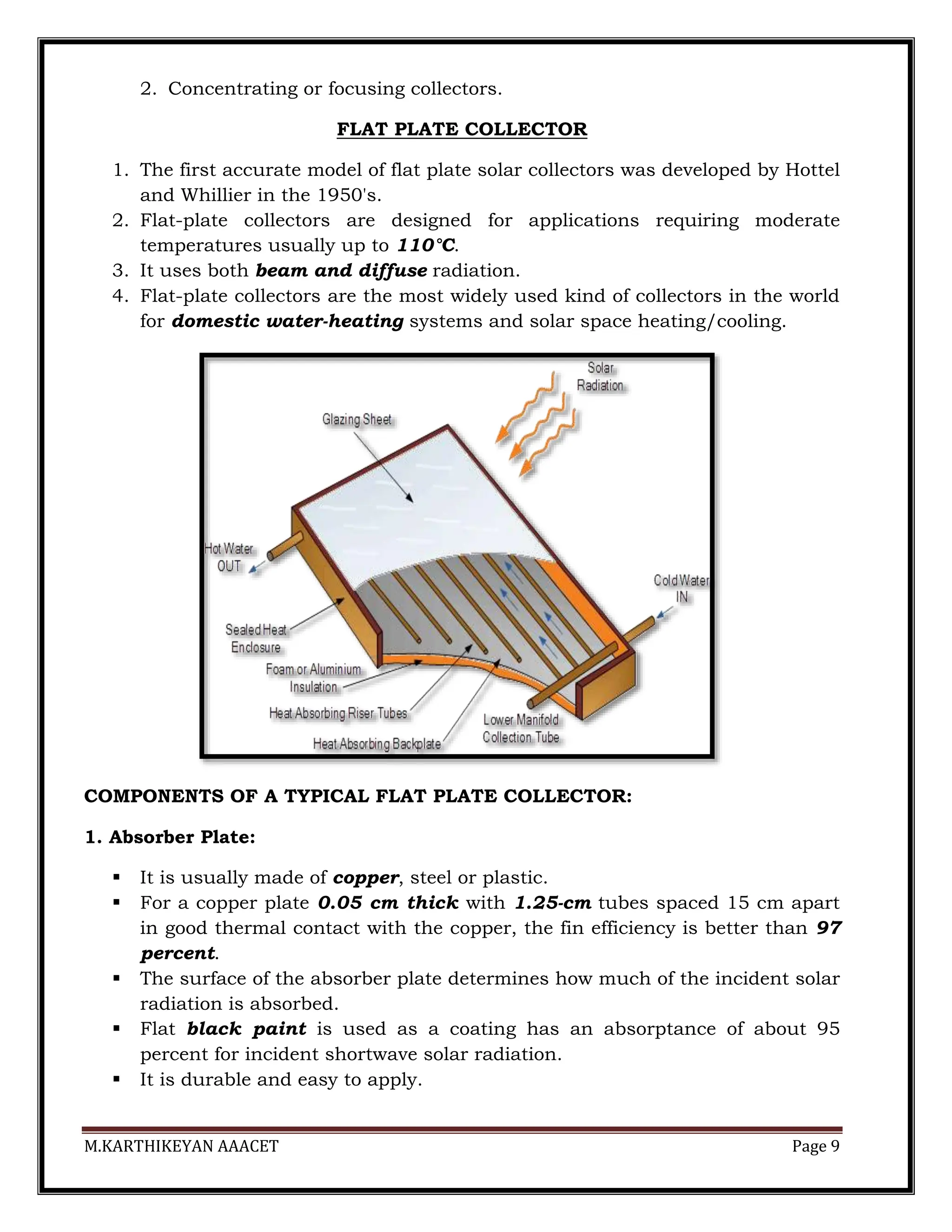M.KARTHIKEYAN AAACET Page 9
2. Concentrating or focusing collectors.
FLAT PLATE COLLECTOR
1. The first accurate model of flat plate solar collectors was developed by Hottel
and Whillier in the 1950's.
2. Flat-plate collectors are designed for applications requiring moderate
temperatures usually up to 110°C.
3. It uses both beam and diffuse radiation.
4. Flat-plate collectors are the most widely used kind of collectors in the world
for domestic water-heating systems and solar space heating/cooling.
COMPONENTS OF A TYPICAL FLAT PLATE COLLECTOR:
1. Absorber Plate:
 It is usually made of copper, steel or plastic.
 For a copper plate 0.05 cm thick with 1.25-cm tubes spaced 15 cm apart
in good thermal contact with the copper, the fin efficiency is better than 97
percent.
 The surface of the absorber plate determines how much of the incident solar
radiation is absorbed.
 Flat black paint is used as a coating has an absorptance of about 95
percent for incident shortwave solar radiation.
 It is durable and easy to apply.
 