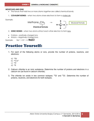 CHEM 1 [GENERAL & INORGANIC CHEMISTRY]
Aklan State University-Ibajay Campus |1st Semester, 2015-2016
© Kenneth D. Barrientos
8
MOLECULES AND IONS
 The forces that hold two or more atoms together are called chemical bonds.
1. COVALENT BONDS – when two atoms share electrons to form a molecule.
Example:
Methane, CH4 →
Chemical formula
2. IONIC BONDS – when two atoms attract each other electron to form ions.
 Cations – positively charged ions
 Anions – negatively charged ions
Example: Na+1 + Cl-1 → NaCl
Practice Yourself:
1. For each of the following atoms or ions, provide the number of protons, neutrons, and
electrons:
a) 40Ar
b) 40Ca2+
c) 39K+
d) 39K
2. Calcium chloride is an ionic substance. Determine the number of protons and electrons in a
calcium ion (as found in calcium chloride).
3. The chloride ion exists in two common isotopes: 35
Cl–
and 37
Cl–
. Determine the number of
protons, neutrons, and electrons for both isotopes.
Structural Formula
 