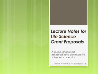 Lecture Notes for
Life Science
Grant Proposals
A guide for isolated,
frustrated, and confused life
science academics.
Deborah A. Cook Ph.D. The Grant Science Lab
 