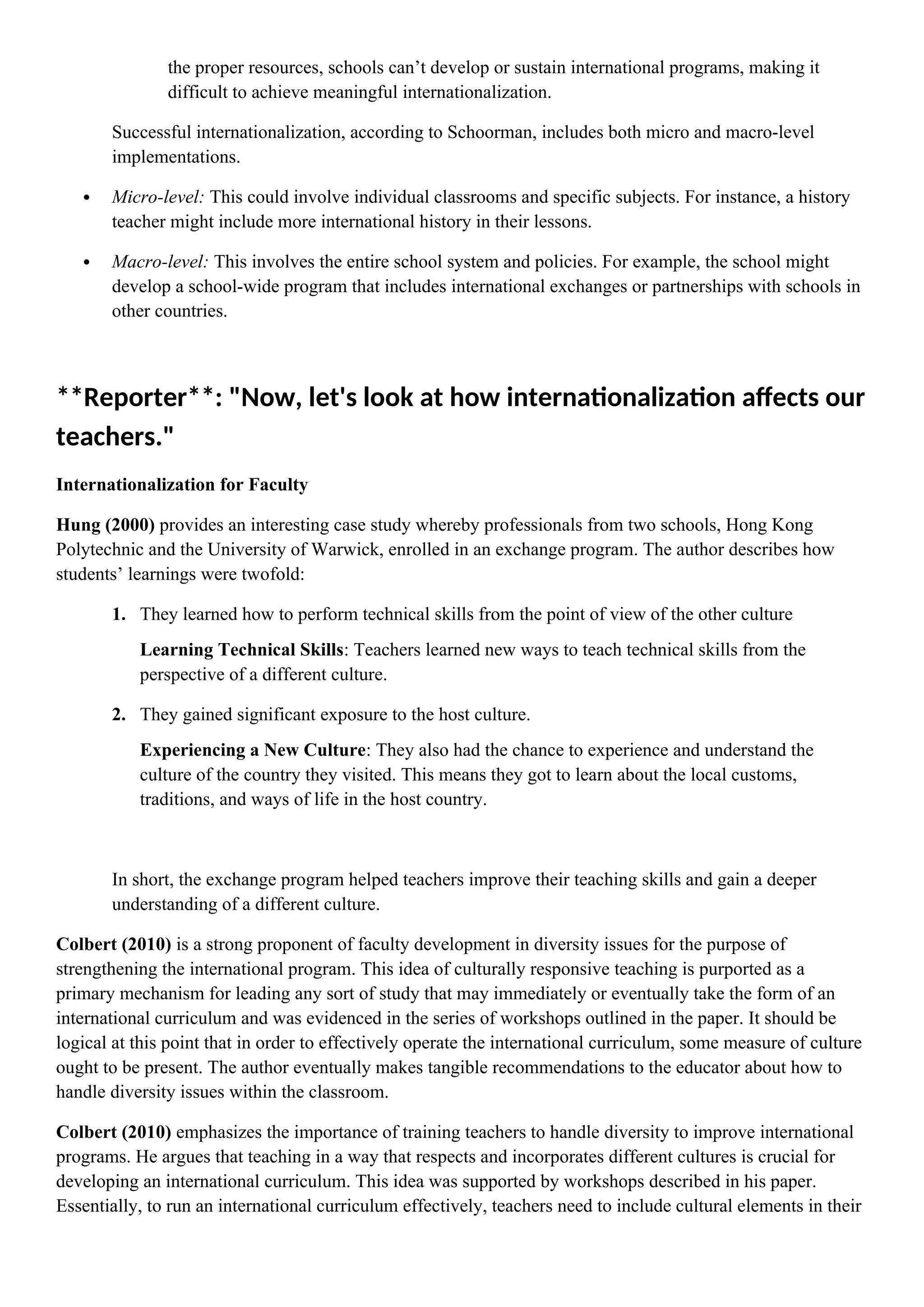 the proper resources, schools can’t develop or sustain international programs, making it
difficult to achieve meaningful internationalization.
Successful internationalization, according to Schoorman, includes both micro and macro-level
implementations.
 Micro-level: This could involve individual classrooms and specific subjects. For instance, a history
teacher might include more international history in their lessons.
 Macro-level: This involves the entire school system and policies. For example, the school might
develop a school-wide program that includes international exchanges or partnerships with schools in
other countries.
**Reporter**: "Now, let's look at how internationalization affects our
teachers."
Internationalization for Faculty
Hung (2000) provides an interesting case study whereby professionals from two schools, Hong Kong
Polytechnic and the University of Warwick, enrolled in an exchange program. The author describes how
students’ learnings were twofold:
1. They learned how to perform technical skills from the point of view of the other culture
Learning Technical Skills: Teachers learned new ways to teach technical skills from the
perspective of a different culture.
2. They gained significant exposure to the host culture.
Experiencing a New Culture: They also had the chance to experience and understand the
culture of the country they visited. This means they got to learn about the local customs,
traditions, and ways of life in the host country.
In short, the exchange program helped teachers improve their teaching skills and gain a deeper
understanding of a different culture.
Colbert (2010) is a strong proponent of faculty development in diversity issues for the purpose of
strengthening the international program. This idea of culturally responsive teaching is purported as a
primary mechanism for leading any sort of study that may immediately or eventually take the form of an
international curriculum and was evidenced in the series of workshops outlined in the paper. It should be
logical at this point that in order to effectively operate the international curriculum, some measure of culture
ought to be present. The author eventually makes tangible recommendations to the educator about how to
handle diversity issues within the classroom.
Colbert (2010) emphasizes the importance of training teachers to handle diversity to improve international
programs. He argues that teaching in a way that respects and incorporates different cultures is crucial for
developing an international curriculum. This idea was supported by workshops described in his paper.
Essentially, to run an international curriculum effectively, teachers need to include cultural elements in their
 