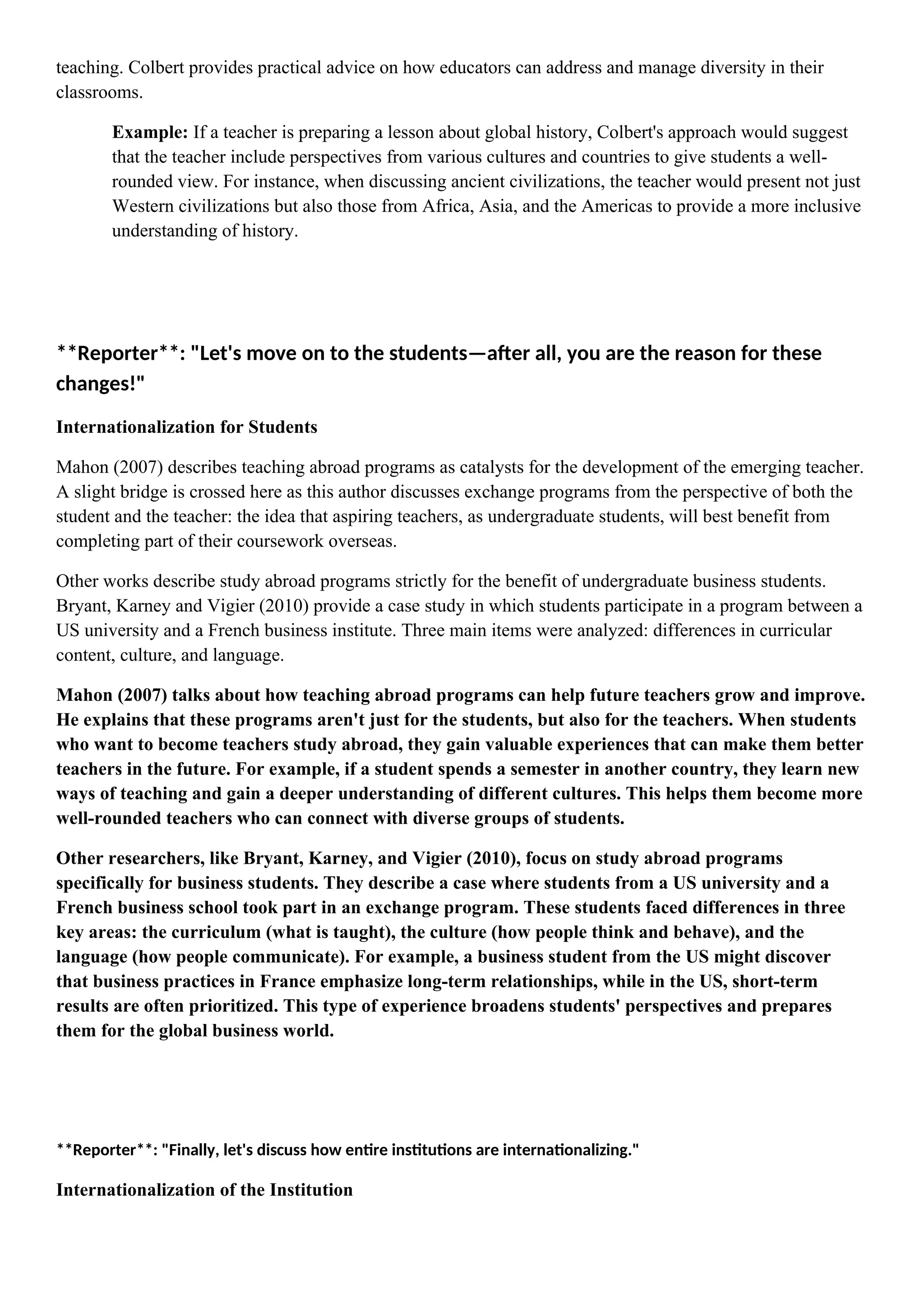teaching. Colbert provides practical advice on how educators can address and manage diversity in their
classrooms.
Example: If a teacher is preparing a lesson about global history, Colbert's approach would suggest
that the teacher include perspectives from various cultures and countries to give students a well-
rounded view. For instance, when discussing ancient civilizations, the teacher would present not just
Western civilizations but also those from Africa, Asia, and the Americas to provide a more inclusive
understanding of history.
**Reporter**: "Let's move on to the students—after all, you are the reason for these
changes!"
Internationalization for Students
Mahon (2007) describes teaching abroad programs as catalysts for the development of the emerging teacher.
A slight bridge is crossed here as this author discusses exchange programs from the perspective of both the
student and the teacher: the idea that aspiring teachers, as undergraduate students, will best benefit from
completing part of their coursework overseas.
Other works describe study abroad programs strictly for the benefit of undergraduate business students.
Bryant, Karney and Vigier (2010) provide a case study in which students participate in a program between a
US university and a French business institute. Three main items were analyzed: differences in curricular
content, culture, and language.
Mahon (2007) talks about how teaching abroad programs can help future teachers grow and improve.
He explains that these programs aren't just for the students, but also for the teachers. When students
who want to become teachers study abroad, they gain valuable experiences that can make them better
teachers in the future. For example, if a student spends a semester in another country, they learn new
ways of teaching and gain a deeper understanding of different cultures. This helps them become more
well-rounded teachers who can connect with diverse groups of students.
Other researchers, like Bryant, Karney, and Vigier (2010), focus on study abroad programs
specifically for business students. They describe a case where students from a US university and a
French business school took part in an exchange program. These students faced differences in three
key areas: the curriculum (what is taught), the culture (how people think and behave), and the
language (how people communicate). For example, a business student from the US might discover
that business practices in France emphasize long-term relationships, while in the US, short-term
results are often prioritized. This type of experience broadens students' perspectives and prepares
them for the global business world.
**Reporter**: "Finally, let's discuss how entire institutions are internationalizing."
Internationalization of the Institution
 