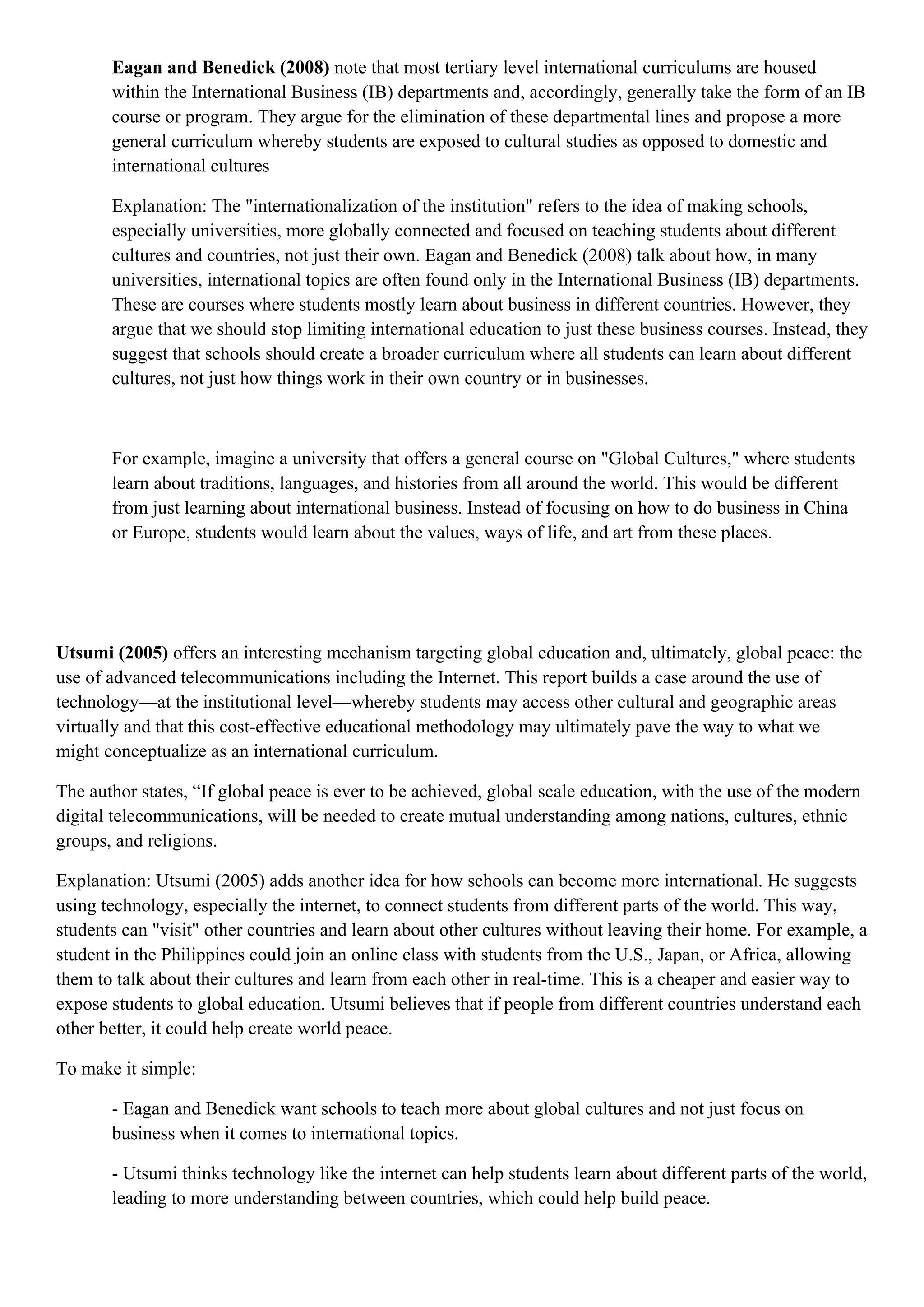 Eagan and Benedick (2008) note that most tertiary level international curriculums are housed
within the International Business (IB) departments and, accordingly, generally take the form of an IB
course or program. They argue for the elimination of these departmental lines and propose a more
general curriculum whereby students are exposed to cultural studies as opposed to domestic and
international cultures
Explanation: The "internationalization of the institution" refers to the idea of making schools,
especially universities, more globally connected and focused on teaching students about different
cultures and countries, not just their own. Eagan and Benedick (2008) talk about how, in many
universities, international topics are often found only in the International Business (IB) departments.
These are courses where students mostly learn about business in different countries. However, they
argue that we should stop limiting international education to just these business courses. Instead, they
suggest that schools should create a broader curriculum where all students can learn about different
cultures, not just how things work in their own country or in businesses.
For example, imagine a university that offers a general course on "Global Cultures," where students
learn about traditions, languages, and histories from all around the world. This would be different
from just learning about international business. Instead of focusing on how to do business in China
or Europe, students would learn about the values, ways of life, and art from these places.
Utsumi (2005) offers an interesting mechanism targeting global education and, ultimately, global peace: the
use of advanced telecommunications including the Internet. This report builds a case around the use of
technology—at the institutional level—whereby students may access other cultural and geographic areas
virtually and that this cost-effective educational methodology may ultimately pave the way to what we
might conceptualize as an international curriculum.
The author states, “If global peace is ever to be achieved, global scale education, with the use of the modern
digital telecommunications, will be needed to create mutual understanding among nations, cultures, ethnic
groups, and religions.
Explanation: Utsumi (2005) adds another idea for how schools can become more international. He suggests
using technology, especially the internet, to connect students from different parts of the world. This way,
students can "visit" other countries and learn about other cultures without leaving their home. For example, a
student in the Philippines could join an online class with students from the U.S., Japan, or Africa, allowing
them to talk about their cultures and learn from each other in real-time. This is a cheaper and easier way to
expose students to global education. Utsumi believes that if people from different countries understand each
other better, it could help create world peace.
To make it simple:
- Eagan and Benedick want schools to teach more about global cultures and not just focus on
business when it comes to international topics.
- Utsumi thinks technology like the internet can help students learn about different parts of the world,
leading to more understanding between countries, which could help build peace.
 