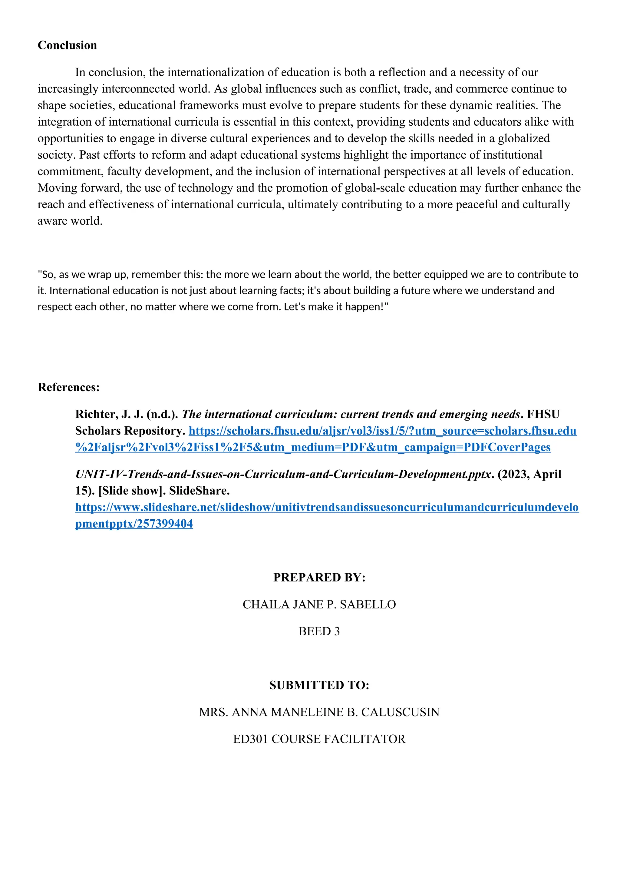 Conclusion
In conclusion, the internationalization of education is both a reflection and a necessity of our
increasingly interconnected world. As global influences such as conflict, trade, and commerce continue to
shape societies, educational frameworks must evolve to prepare students for these dynamic realities. The
integration of international curricula is essential in this context, providing students and educators alike with
opportunities to engage in diverse cultural experiences and to develop the skills needed in a globalized
society. Past efforts to reform and adapt educational systems highlight the importance of institutional
commitment, faculty development, and the inclusion of international perspectives at all levels of education.
Moving forward, the use of technology and the promotion of global-scale education may further enhance the
reach and effectiveness of international curricula, ultimately contributing to a more peaceful and culturally
aware world.
"So, as we wrap up, remember this: the more we learn about the world, the better equipped we are to contribute to
it. International education is not just about learning facts; it's about building a future where we understand and
respect each other, no matter where we come from. Let's make it happen!"
References:
Richter, J. J. (n.d.). The international curriculum: current trends and emerging needs. FHSU
Scholars Repository. https://scholars.fhsu.edu/aljsr/vol3/iss1/5/?utm_source=scholars.fhsu.edu
%2Faljsr%2Fvol3%2Fiss1%2F5&utm_medium=PDF&utm_campaign=PDFCoverPages
UNIT-IV-Trends-and-Issues-on-Curriculum-and-Curriculum-Development.pptx. (2023, April
15). [Slide show]. SlideShare.
https://www.slideshare.net/slideshow/unitivtrendsandissuesoncurriculumandcurriculumdevelo
pmentpptx/257399404
PREPARED BY:
CHAILA JANE P. SABELLO
BEED 3
SUBMITTED TO:
MRS. ANNA MANELEINE B. CALUSCUSIN
ED301 COURSE FACILITATOR
 