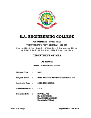 S.A. ENGINEERING COLLEGE
POONAMALLEE – AVADI ROAD
THIRUVERKADU POST, CHENNAI – 600 077
A c c r e d i t e d b y N A A C ' A ' G r a d e , N B A A c c r e d i t e d
& I S O 9 0 0 1 : 2 0 0 8 C e r t i f i e d I n s t i t u t i o n
DEPARTMENT OF MBA
LAB MANUAL
(AS PER THE REGULATIONS OF 2020)
Subject Code : MB2211
Subject Name : DATA ANALYSIS AND BUSINESS MODELING
Academic Year : 2021-2022 (EVEN)
Class/Semester : I / II
Submitted By : Dr.V.K.AJAY
Mr.G.B.SURESH
Mrs.N.DEEPA REKHA
Mr.A.SARAVANAN
Staff in Charge Signature of the HOD
 