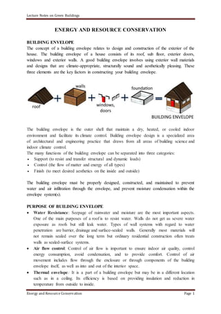 Lecture Notes on Green Buildings
Energy and Resource Conservation Page 1
ENERGY AND RESOURCE CONSERVATION
BUILDING ENVELOPE
The concept of a building envelope relates to design and construction of the exterior of the
house. The building envelope of a house consists of its roof, sub floor, exterior doors,
windows and exterior walls. A good building envelope involves using exterior wall materials
and designs that are climate-appropriate, structurally sound and aesthetically pleasing. These
three elements are the key factors in constructing your building envelope.
The building envelope is the outer shell that maintain a dry, heated, or cooled indoor
environment and facilitate its climate control. Building envelope design is a specialized area
of architectural and engineering practice that draws from all areas of building science and
indoor climate control.
The many functions of the building envelope can be separated into three categories:
 Support (to resist and transfer structural and dynamic loads)
 Control (the flow of matter and energy of all types)
 Finish (to meet desired aesthetics on the inside and outside)
The building envelope must be properly designed, constructed, and maintained to prevent
water and air infiltration through the envelope, and prevent moisture condensation within the
envelope system(s).
PURPOSE OF BUILDING ENVELOPE
 Water Resistance: Seepage of rainwater and moisture are the most important aspects.
One of the main purposes of a roof is to resist water. Walls do not get as severe water
exposure as roofs but still leak water. Types of wall systems with regard to water
penetration are barrier, drainage and surface-sealed walls. Generally most materials will
not remain sealed over the long term but ordinary residential construction often treats
walls as sealed-surface systems.
 Air flow control: Control of air flow is important to ensure indoor air quality, control
energy consumption, avoid condensation, and to provide comfort. Control of air
movement includes flow through the enclosure or through components of the building
envelope itself, as well as into and out of the interior space.
 Thermal envelope: It is a part of a building envelope but may be in a different location
such as in a ceiling. Its efficiency is based on providing insulation and reduction in
temperature from outside to inside.
 