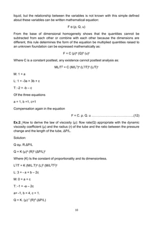 10
liquid, but the relationship between the variables is not known with this simple defined
about these variables can be written mathematical equation:
F α (ρ, Q, u)
From the base of dimensional homogeneity shows that the quantities cannot be
subtracted from each other or combine with each other because the dimensions are
different, this rule determines the form of the equation be multiplied quantities raised to
an unknown foundation can be expressed mathematically as:
F = C (ρ)a (Q)b (u)c
Where C is a constant posttest, any existence cannot posttest analysis as:
ML/T2 = C (M/L3)a (L3/T)b (L/T)c
M: 1 = a
L: 1 = -3a + 3b + c
T: -2 = -b – c
Of the three equations
a = 1, b =1, c=1
Compensation again in the equation
F = C. ρ. Q. u …………………..……………..(12)
Ex.2: How to derive the law of viscosity (µ): flow rate(Q) appropriate with the dynamic
viscosity coefficient (µ) and the radius (r) of the tube and the ratio between the pressure
change and the length of the tube, ΔP/L.
Solution:
Q αµ. R.ΔP/L
Q = K (µ)a (R)b (ΔP/L)c
Where (K) Is the constant of proportionality and its dimensionless.
L3/T = K (M/L.T)a (L)b (M/L2T2)c
L: 3 = - a + b – 2c
M: 0 = a + c
T: -1 = -a – 2c
a= -1, b = 4, c = 1.
Q = K. (µ)-1 (R)4 (ΔP/L)
 