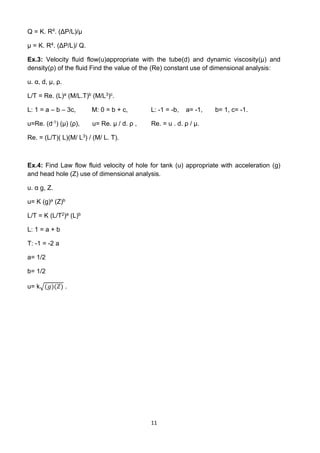 11
Q = K. R4. (ΔP/L)/µ
µ = K. R4. (ΔP/L)/ Q.
Ex.3: Velocity fluid flow(u)appropriate with the tube(d) and dynamic viscosity(µ) and
density(ρ) of the fluid Find the value of the (Re) constant use of dimensional analysis:
u. α, d, µ, ρ.
L/T = Re. (L)a (M/L.T)b (M/L3)c.
L: 1 = a – b – 3c, M: 0 = b + c, L: -1 = -b, a= -1, b= 1, c= -1.
u=Re. (d-1) (µ) (ρ), u= Re. µ / d. ρ , Re. = u . d. ρ / µ.
Re. = (L/T)( L)(M/ L3) / (M/ L. T).
Ex.4: Find Law flow fluid velocity of hole for tank (u) appropriate with acceleration (g)
and head hole (Z) use of dimensional analysis.
u. α g, Z.
u= K (g)a (Z)b
L/T = K (L/T2)a (L)b
L: 1 = a + b
T: -1 = -2 a
a= 1/2
b= 1/2
u= k√(𝑔)(𝑍) .
 