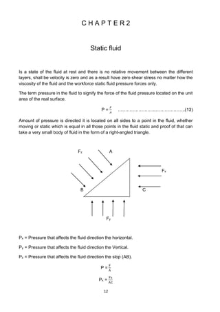12
C H A P T E R 2
Static fluid
Is a state of the fluid at rest and there is no relative movement between the different
layers, shall be velocity is zero and as a result have zero shear stress no matter how the
viscosity of the fluid and the workforce static fluid pressure forces only.
The term pressure in the fluid to signify the force of the fluid pressure located on the unit
area of the real surface.
P =
𝐹
𝐴
……………………..………………..(13)
Amount of pressure is directed it is located on all sides to a point in the fluid, whether
moving or static which is equal in all those points in the fluid static and proof of that can
take a very small body of fluid in the form of a right-angled triangle.
Fz A
Fx
B C
Fy
Px = Pressure that affects the fluid direction the horizontal.
Py = Pressure that affects the fluid direction the Vertical.
Pz = Pressure that affects the fluid direction the slop (AB).
P =
F
A
Px =
Fx
AC
 