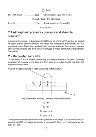 14
BC
AB
= Cosθ
BC = AB . Cosθ …………….(22) Compensation equal (22) in (21).
Py . AB . Cosθ = Pz . AB . Cosθ
Py = Pz …………………………..(23) Equal equations (19) and (23).
Px = Py = Pz.
2.1 Atmospheric pressure - pressure and absolute
standard
Atmospheric pressure - is the pressure that Directs air on the earth's surface as a result
of weight, but this pressure changes with height and temperature and humidity, so it is a
way to calculated different by calculating fluid pressure. And uses Barometer to measure
atmospheric pressure and there are several types of metal Barometer and (Barometer
Torricelli’s).
2.2 Barometer Torricelli’s
A tube length of 90 cm dictates the mercury and degeneration of in the basin of mercury
decreases of mercury in the tube and then stop at a certain height has been the
experience at sea level.
Vacuum or vapor pressure of water (according on temperature)
Po a b
------------------X-----------X----------------------------
-------------------------------------------------------------
Hg
Fig. 1 Barometer mercury Torricelli’s one horizontal level
Pa = Pb
Pa = Po
Pb = ρHg . g . h
Po = ρHg . g . h
This equation shows that the atmospheric pressure is the weight of a column of mercury
equal length (760 cm), where the density of mercury (13.6 gm / cm 3) and accelerate the
(980 cm / sec2).
h
 