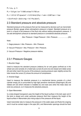 15
Po = ρHg . g . h
Po = 13.6 gm / cm 3 X 980 cm/sec2 X 760 cm
Po = 1.013 X 106 dyne/cm2. =1.013 N/m2 (Pa) = 1 atm = 0.987 bar = 1 bar
= 33.9 Ft H2O = 29.9 in Hg = 14.7 Psi (Ib/in2).
2.3 Standard pressure and absolute pressure
Standard pressure is the pressure that can be measured by devices such as manometer
pressure Borden gauge where atmospheric pressure is based. Standard pressure at a
point in a liquid is the pressure of the fluid only without adding atmospheric pressure. If
we add atmospheric pressure to standard pressure is considered absolute pressure.
Abs. Pressure = Gage Pressure + Atm. Pressure ……….………(24)
Note:
1- Gage pressure = Abs. Pressure – Atm. Pressure
2- Vacuum Pressure + Abs. Pressure = Atm. Pressure.
3- Vacuum Pressure = Negative pressure relative.
2.3.1 Pressure Gauges
1- Bourdon Gage:
Used to measure the standard pressure (relative) for air and gases confined as in the
wheel cars and consists of a metal tube curved (A) and one end closed and relate screw
(D) and other reach the source of the pressure causing pressure open slightly across the
tube moves the cursor (C) shows the amount of compression.
2- Aneroid Gage:
Used to measure the absolute pressure is a mechanical device consists of a short
cylinder empty (A) is surrounded by high light sensitive membrane (Diaphragm) (B) and
related arm (D) which indicator is installed (C) and read zero when the index does not
exist any pressure, so it measures the absolute pressure.
3- Open Manometer:
Is a tube-shaped transparent uses the height of the liquid surface in the tank open and if
the tank is closed and under particular pressure fluid then measure the height of the
liquid surface in Manometer plus rising output of the pressure off the liquid.
Used manometer also to measure the pressure in the water pipes and fluids the ongoing
and it must be contact angle in the pipe (90⸰) and Manometer openings should be flush
 