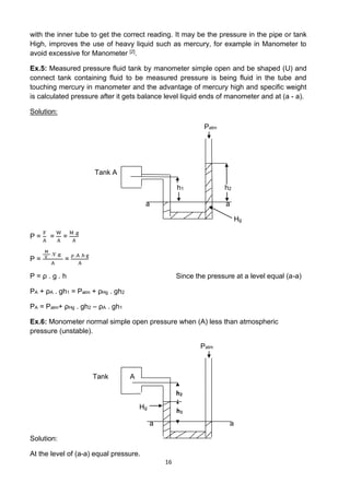 16
with the inner tube to get the correct reading. It may be the pressure in the pipe or tank
High, improves the use of heavy liquid such as mercury, for example in Manometer to
avoid excessive for Manometer [2].
Ex.5: Measured pressure fluid tank by manometer simple open and be shaped (U) and
connect tank containing fluid to be measured pressure is being fluid in the tube and
touching mercury in manometer and the advantage of mercury high and specific weight
is calculated pressure after it gets balance level liquid ends of manometer and at (a - a).
Solution:
Patm
Tank A
h1 h2
a a
Hg
P =
F
A
=
W
A
=
M .g
A
P =
M
V
.V .g
A
=
ρ .A .h g
A
P = ρ . g . h Since the pressure at a level equal (a-a)
PA + ρA . gh1 = Patm + ρHg . gh2
PA = Patm+ ρHg . gh2 – ρA . gh1
Ex.6: Monometer normal simple open pressure when (A) less than atmospheric
pressure (unstable).
Patm
Tank A
Hg
a a
Solution:
At the level of (a-a) equal pressure.
1
h
2
h
 