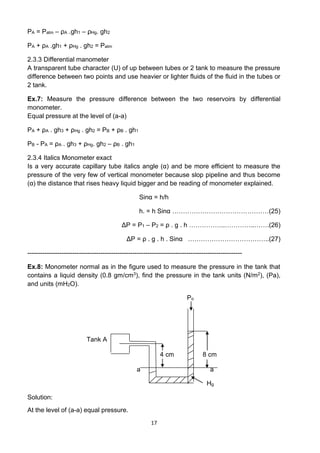 17
PA = Patm – ρA .gh1 – ρHg. gh2
PA + ρA .gh1 + ρHg . gh2 = Patm
2.3.3 Differential manometer
A transparent tube character (U) of up between tubes or 2 tank to measure the pressure
difference between two points and use heavier or lighter fluids of the fluid in the tubes or
2 tank.
Ex.7: Measure the pressure difference between the two reservoirs by differential
monometer.
Equal pressure at the level of (a-a)
PA + ρA . gh3 + ρHg . gh2 = PB + ρB . gh1
PB - PA = ρA . gh3 + ρHg. gh2 – ρB . gh1
2.3.4 Italics Monometer exact
Is a very accurate capillary tube italics angle (α) and be more efficient to measure the
pressure of the very few of vertical monometer because slop pipeline and thus become
(α) the distance that rises heavy liquid bigger and be reading of monometer explained.
Sinα = h/h
h. = h Sinα ………………………………………(25)
ΔP = P1 – P2 = ρ . g . h ……………..…………..…….(26)
ΔP = ρ . g . h . Sinα ………………………………..(27)
----------------------------------------------------------------------------------------------------
Ex.8: Monometer normal as in the figure used to measure the pressure in the tank that
contains a liquid density (0.8 gm/cm3), find the pressure in the tank units (N/m2), (Pa),
and units (mH2O).
Po
Tank A
4 cm 8 cm
a a
Hg
Solution:
At the level of (a-a) equal pressure.
 