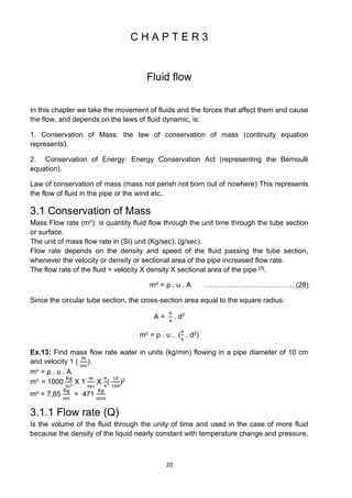 20
C H A P T E R 3
Fluid flow
In this chapter we take the movement of fluids and the forces that affect them and cause
the flow, and depends on the laws of fluid dynamic, is:
1. Conservation of Mass: the law of conservation of mass (continuity equation
represents).
2. Conservation of Energy: Energy Conservation Act (representing the Bernoulli
equation).
Law of conservation of mass (mass not perish not born out of nowhere) This represents
the flow of fluid in the pipe or the wind etc..
3.1 Conservation of Mass
Mass Flow rate (mo): is quantity fluid flow through the unit time through the tube section
or surface.
The unit of mass flow rate in (SI) unit (Kg/sec), (g/sec).
Flow rate depends on the density and speed of the fluid passing the tube section,
whenever the velocity or density or sectional area of the pipe increased flow rate.
The flow rate of the fluid = velocity X density X sectional area of the pipe [3].
mo = ρ . u . A ……………………….………..(28)
Since the circular tube section, the cross-section area equal to the square radius:
A =
𝜋
4
. d2
mo = ρ . u . (
𝜋
4
. d2)
Ex.13: Find mass flow rate water in units (kg/min) flowing in a pipe diameter of 10 cm
and velocity 1 (
m
sec
).
mo = ρ . u . A
mo = 1000
Kg
m3
X 1
m
sec
X
π
4
(
10
100
)2
mo = 7,85
Kg
sec
= 471
Kg
min
3.1.1 Flow rate (Q)
Is the volume of the fluid through the unity of time and used in the case of more fluid
because the density of the liquid nearly constant with temperature change and pressure,
 
