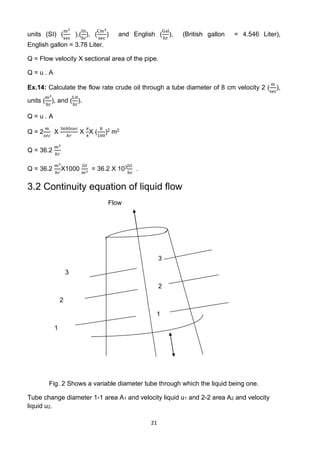 21
units (SI) (
m3
sec
),(
lit
hr
), (
Cm3
sec
) and English (
Gal
hr
), (British gallon = 4.546 Liter),
English gallon = 3.78 Liter.
Q = Flow velocity X sectional area of the pipe.
Q = u . A
Ex.14: Calculate the flow rate crude oil through a tube diameter of 8 cm velocity 2 (
m
sec
),
units (
m3
hr
), and (
Lit
hr
).
Q = u . A
Q = 2
𝑚
𝑠𝑒𝑐
X
3600𝑠𝑒𝑐
ℎ𝑟
X
𝜋
4
X (
8
100
)2 m2
Q = 36.2
𝑚3
ℎ𝑟
Q = 36.2
𝑚3
ℎ𝑟
X1000
𝑙𝑖𝑡
m3
= 36.2 X 103𝑙𝑖𝑡
hr
.
3.2 Continuity equation of liquid flow
Flow
3
3
2
2
1
1
Fig. 2 Shows a variable diameter tube through which the liquid being one.
Tube change diameter 1-1 area A1 and velocity liquid u1 and 2-2 area A2 and velocity
liquid u2.
 
