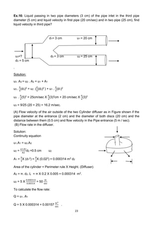 23
Ex.16: Liquid passing in two pipe diameters (3 cm) of the pipe inlet in the third pipe
diameter (5 cm) and liquid velocity in first pipe (20 cm/sec) and in two pipe (25 cm), find
liquid velocity in third pipe?
d1= 3 cm u1 = 20 cm
u3=? d2 = 3 cm u2 = 25 cm
d3 = 5 cm
.
Solution:
u3 . A3 = u2 . A2 + u1 + A1
u3 .
𝜋
4
(d3)2 = u2 . (
𝜋
4
(d2)2 ) + u1 .
𝜋
4
(d1)2
u3 .
𝜋
4
(5)2 = 25cm/sec X
𝜋
4
(3)2cm + 20 cm/sec X
𝜋
4
(3)2
u3 = 9/25 (20 + 25) = 16.2 m/sec.
(A) Flow velocity of the air outside of the two Cylinder diffuser as in Figure shown if the
pipe diameter at the entrance (2 cm) and the diameter of both discs (20 cm) and the
distance between them (0.5 cm) and flow velocity in the Pipe entrance (5 m / sec).
(B) Flow rate in the diffuser.
Solution:
Continuity equation
u1.A1 = u2.A2
u2 =
u1.A1
A2
d2 =0.5 cm u2
A1 =
𝜋
4
X (d1
2) =
𝜋
4
X (0.022) = 0.000314 m2 d2
Area of the cylinder = Perimeter rule X Height. (Diffuser)
A2 = π. d2. L = π X 0.2 X 0.005 = 0.000314 m2.
u2 = 5 X
0.000314
0.00314
= 50
m
sec
To calculate the flow rate:
Q = u1. A1
Q = 5 X 0.000314 = 0.00157
m3
sec
.
 