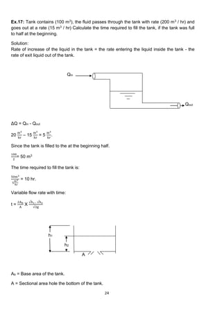 24
Ex.17: Tank contains (100 m3), the fluid passes through the tank with rate (200 m3 / hr) and
goes out at a rate (15 m3 / hr) Calculate the time required to fill the tank, if the tank was full
to half at the beginning.
Solution:
Rate of increase of the liquid in the tank = the rate entering the liquid inside the tank - the
rate of exit liquid out of the tank.
Qin
Qout
ΔQ = Qin - Qout
20
m3
hr
– 15
m3
hr
= 5
m3
hr
.
Since the tank is filled to the at the beginning half.
100
2
= 50 m3
The time required to fill the tank is:
50m3
5
m3
hr
= 10 hr.
Variable flow rate with time:
t =
2Ab
A
X
√h1− √h2
√2g
h1
h2
A
Ab = Base area of the tank.
A = Sectional area hole the bottom of the tank.
 