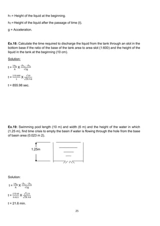 25
h1 = Height of the liquid at the beginning.
h2 = Height of the liquid after the passage of time (t).
g = Acceleration.
Ex.18: Calculate the time required to discharge the liquid from the tank through an slot in the
bottom base if the ratio of the base of the tank area to area slot (1:600) and the height of the
liquid in the tank at the beginning (10 cm).
Solution:
t =
2Ab
A
X
√h1− √h2
√2g
t =
2 X 600
1
X
√10
√2X 9.8
t = 855.98 sec.
Ex.19: Swimming pool length (10 m) and width (6 m) and the height of the water in which
(1.25 m), find time crisis to empty the basin if water is flowing through the hole from the base
of basin area (0.023 m 2).
1.25m
Solution:
t =
2Ab
A
X
√h1− √h2
√2g
t =
2 X 60
0.023
X
√1.23
√2X 9.8
t = 21.6 min.
 