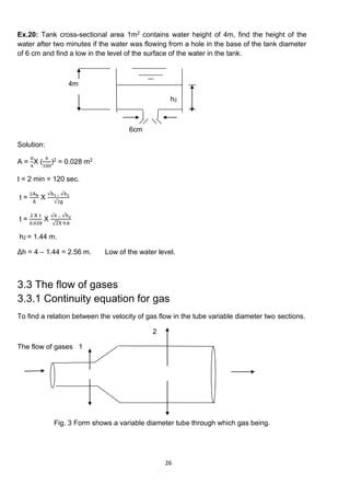 26
Ex.20: Tank cross-sectional area 1m2 contains water height of 4m, find the height of the
water after two minutes if the water was flowing from a hole in the base of the tank diameter
of 6 cm and find a low in the level of the surface of the water in the tank.
4m
h2
6cm
Solution:
A =
𝜋
4
X (
6
100
)2 = 0.028 m2
t = 2 min = 120 sec.
t =
2Ab
A
X
√h1− √h2
√2g
t =
2 X 1
0.028
X
√4 − √h2
√2X 9.8
h2 = 1.44 m.
Δh = 4 – 1.44 = 2.56 m. Low of the water level.
3.3 The flow of gases
3.3.1 Continuity equation for gas
To find a relation between the velocity of gas flow in the tube variable diameter two sections.
2
The flow of gases 1
Fig. 3 Form shows a variable diameter tube through which gas being.
 