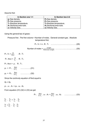 27
Assume that:
In Section one 1-1 In Section two 2-2
ρ1 Gas density.
P1 Gas pressure.
T1 Absolute temperature.
A1 Sectional area tube.
u1 Velocity Gas.
Ρ2 Gas density.
P2 Gas pressure.
T2 Absolute temperature.
A2 Sectional area tube.
u2 Velocity Gas.
Using the general law of gases:
Pressure first . The first volume = Number of moles . General constant gas . Absolute
temperature first.
P1. V1 = n . R . T1 ……………………………………(29)
Number of moles =
weight
Molecular weight
……………………..………(30)
P1. V1 =
M
Mwt
. R . T1
P1. Mwt =
M
V1
. R . T1.
P1. Mwt = ρ . R . T1.
ρ1 = P1 .
Mwt
R .T1
……………..(31)
ρ2 = P2 .
Mwt
R .T2
……………..(32)
Since the continuity equation of fluid equal to
Q1 = Q2
ρ1 . u1 . A1 = ρ2 . u2 . A2
From equation (31) (32) in (33) we get:
P1 .
Mwt
R .T1
. u1 . A1 =
Mwt
R .T2
. u2 . A2 …………..……(33)
P1
P2
.
T2
T1
=
u2
u1
.
A2
A1
u2
u1
=
P1
P2
.
T2
T1
.
A1
A2
 