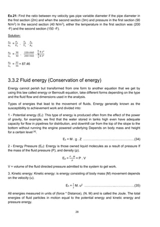 28
Ex.21: Find the ratio between my velocity gas pipe variable diameter if the pipe diameter in
the first section (2m) and when the second section (3m) and pressure in the first section (90
N/m2) In the second section (40 N/m2), either the temperature in the first section was (200
⸰F) and the second section (150 ⸰F).
Solution:
𝑢2
u1
=
𝑃1
P2
.
𝑇2
T1
.
𝐴1
A2
𝑢2
u1
=
90
40
.
150+460
200+460
.
π
4
X 22
π
4
X 32
𝑢2
u1
=
61
66
= 87.46
3.3.2 Fluid energy (Conservation of energy)
Energy cannot perish but transformed from one form to another equation that we get by
using this law called energy or Bernoulli equation, take different forms depending on the type
and the fluid flow and dimensions used in the analysis.
Types of energies that lead to the movement of fluids. Energy generally known as the
susceptibility to achievement work and divided into:
1 - Potential energy (Ez): This type of energy is produced often from the effect of the power
of gravity, for example, we find that the water stored in tanks high even have adequate
capacity for flow in pipelines for distribution, and downhill car from the top of the slope to the
bottom without running the engine powered underlying Depends on body mass and height
for a certain level [4].
Ez = M . g . Z ………………………..……………….(34)
2 - Energy Pressure (Ep): Energy is those owned liquid molecules as a result of pressure If
the mass of the fluid pressure (P), and density (ρ).
Ep =
𝑃 . 𝑀
ρ
= P . V
V = volume of the fluid directed pressure admitted to the system to get work.
3. Kinetic energy: Kinetic energy: is energy consisting of body mass (M) movement depends
on the velocity (u).
Eh =
1
2
M. u2 ………………………..………………(35)
All energies measured in units of (force * Distance), (N. M) and is called the Joule. The total
energies of fluid particles in motion equal to the potential energy and kinetic energy and
pressure energy.
 