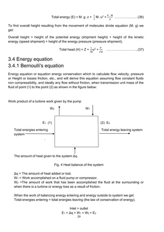 29
Total energy (E) = M. g. z +
1
2
M. u2 +
P . M
ρ
…………………(36)
To find overall height resulting from the movement of molecules divide equation (M. g) we
get:
Overall height = height of the potential energy (shipment height) + height of the kinetic
energy (speed shipment) + height of the energy pressure (pressure shipment).
Total head (H) = Z +
1
2g
u2 +
P
ρ.g
………………………..(37)
3.4 Energy equation
3.4.1 Bernoulli's equation
Energy equation or equation energy conservation which to calculate flow velocity, pressure
or Height or losses friction, etc., and will derive this equation assuming flow constant fluids
non compressibility, and ideally any flow without friction, when transmission unit mass of the
fluid of point (1) to the point (2) as shown in the figure below:
Work product of a turbine work given by the pump
W2 W1
E1 (1) (2) E2
Total energies entering Total energy leaving system
system
.
The amount of heat given to the system Δq.
Fig. 4 Heat balance of the system
Δq = The amount of heat added or lost.
W1 = Work accomplished on a fluid pump or compressor.
W2 =The amount of work that has been accomplished the fluid at the surrounding or
when there is a turbine or energy loss as a result of friction.
When the work of balancing energy entering and energy outside to system we get:
Total energies entering = total energies leaving (the law of conservation of energy).
Inlet = outlet
E1 + Δq + W1 = W2 + E2
 