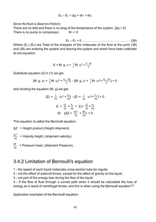 30
E2 – E1 = Δq + W1 + W2
Since the fluid is ideal (no friction)
There are no Add and there is no drag of the temperature of the system. (Δq = 0)
There is no pump or compressor. W1 = 0
E2 – E1 = 0 …………………………………..……(38)
Where (E1) (E2) are Total of the energies of the molecules of the fluid at the point (38)
and (36) are entering the system and leaving the system and which have been collected
at one equation:
E = M. g. z +
1
2
M. u2 +
P . M
ρ
Substitute equation (2) in (1) we get:
[M. g. z2 +
1
2
M. u2
2 +
P2 . M
ρ
] - [M. g. z1 +
1
2
M. u1
2+
P1 . M
ρ
] = 0
And dividing the equation (M. g) we get:
[Z2 +
1
2g
. u2
2 +
P2
ρg
] - [Z1 +
1
2g
. u1
2+
P1
ρg
] = 0
Z1 +
u1
2
2g
+
P1
ρg
= Z2+
u2
2
2g
+
P2
ρg
Or [ΔZ +
Δu2
2g
+
ΔP
ρg
] = 0
This equation is called the Bernoulli equation.
ΔZ = Height product (Height shipment).
Δu2
2g
= Velocity height, (shipment velocity).
ΔP
ρg
= Pressure head, (shipment Pressure).
3.4.2 Limitation of Bernoulli's equation
1 - the speed of each liquid molecules cross-section tube be regular.
2 - not the effect of external forces, except for the effect of gravity on the liquid.
3 - not part of the energy loss during the flow of the liquid.
4 - If the flow of fluid through a curved path when it should be calculated the loss of
energy as a result of centrifugal forces, and this is when using the Bernoulli equation [5].
Application examples of the Bernoulli equation:
 
