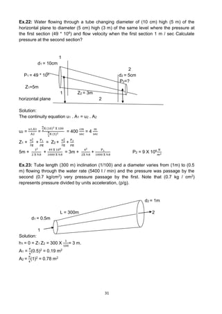 31
Ex.22: Water flowing through a tube changing diameter of (10 cm) high (5 m) of the
horizontal plane to diameter (5 cm) high (3 m) of the same level where the pressure at
the first section (49 * 106) and flow velocity when the first section 1 m / sec Calculate
pressure at the second section?
1
d1 = 10cm
2
P1 = 49 * 106 d2 = 5cm
P2=?
Z1=5m
1 Z2 = 3m
horizontal plane 2
Solution:
The continuity equation u1 . A1 = u2 . A2
u2 =
u1.A1
A2
=
π
4
X (10)2 X 100
π
4
X (5)2
= 400
cm
sec
= 4
m
sec
Z1 +
u1
2
2g
+
P1
ρg
= Z2 +
u2
2
2g
+
P2
ρg
5m +
12
2 X 9.8
+
49 X 106
1000 X 9.8
= 3m +
42
2X 9.8
+
P1
1000 X 9.8
P2 = 9 X 106 𝑁
𝑚2
Ex.23: Tube length (300 m) inclination (1/100) and a diameter varies from (1m) to (0.5
m) flowing through the water rate (5400 l / min) and the pressure was passage by the
second (0.7 kg/cm2) very pressure passage by the first. Note that (0.7 kg / cm2)
represents pressure divided by units acceleration, (p/g).
d2 = 1m
L = 300m 2
d1 = 0.5m
1
Solution:
h1 = 0 = Z1 Z2 = 300 X
1
100
= 3 m.
A1 =
𝜋
4
(0.5)2 = 0.19 m2
A2 =
𝜋
4
(1)2 = 0.78 m2
 