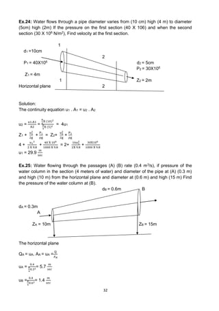 32
Ex.24: Water flows through a pipe diameter varies from (10 cm) high (4 m) to diameter
(5cm) high (2m) If the pressure on the first section (40 X 106) and when the second
section (30 X 106 N/m2), Find velocity at the first section.
1
d1 =10cm
2
P1 = 40X106 d2 = 5cm
P2 = 30X106
Z1 = 4m
1 Z2 = 2m
Horizontal plane 2
Solution:
The continuity equation u1 . A1 = u2 . A2
u2 =
u1.A1
A2
=
π
4
X (10)2
π
4
X (5)2
= 4u1
Z1 +
u1
2
2g
+
P1
ρg
= Z2+
u2
2
2g
+
P2
ρg
4 +
u1
2
2 X 9.8
+
40 X 106
1000 X 9.8
= 2+
16u1
2
2X 9.8
+
30X106
1000 X 9.8
u1 = 29.9
m
sec
Ex.25: Water flowing through the passages (A) (B) rate (0.4 m3/s), if pressure of the
water column in the section (4 meters of water) and diameter of the pipe at (A) (0.3 m)
and high (10 m) from the horizontal plane and diameter at (0.6 m) and high (15 m) Find
the pressure of the water column at (B).
dB = 0.6m B
dA = 0.3m
A
ZA = 10m ZB = 15m
The horizontal plane
QA = uA. AA = uA =
Q
𝐴𝐴
uA =
0.4
𝜋
4
0.32
= 5.7
𝑚
𝑠𝑒𝑐
uB =
0.4
𝜋
4
0.62
= 1.4
𝑚
𝑠𝑒𝑐
 