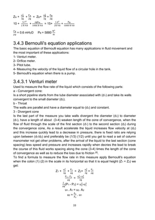 33
ZA +
uA
2
2g
+
PA
ρg
= ZB+
uB
2
2g
+
PB
ρg
10 +
5.72
2 X 9.8
+
ρghA
1000 X 9.8
= 15+
1.42
2X 9.8
+
PB
1000 X 9.8
𝑃𝐵
𝜌𝑔
= 0.6 mH2O PB = 5880
N2
m
3.4.3 Bernoulli's equation applications
The basic equation of Bernoulli equation has many applications in fluid movement and
the most important of these applications:
1- Venturi meter.
2- Orifice meter.
3- Pitot tube.
4- Measuring the velocity of the liquid flow of a circular hole in the tank.
5- Bernoulli's equation when there is a pump.
3.4.3.1 Venturi meter
Used to measure the flow rate of the liquid which consists of the following parts:
a - Convergent cone:
Is a short pipeline starts from the tube diameter associated with (d1) and take its walls
convergent to the small diameter (d2).
b - Throat
The walls are parallel and have a diameter equal to (d2) and constant.
3 - Divergent cone
Is the last part of the measure you take walls divergent the diameter (d2) to diameter
(d1), have a length of about (3-4) weaken length of the cone of convergence, when the
flow of fluid through the scale of the first section (d1) to the second section (d2) during
the convergence cone, As a result accelerate the liquid increases flow velocity at (d2)
and this increase quickly lead to a decrease in pressure, there is fixed ratio are relying
upon between (d1/d2) and preferably be (1/3) (1/2) until you get to read a set of column
manometer not get other problems, after the arrival of the liquid to the last section (cone
spacing) less speed and pressure and increases rapidly when decries the lead to break
the course of this fluid works spacing along the cone (3-4) times the length of the cone
of convergence as well as to reduce the loss due to friction [6].
To find a formula to measure the flow rate in this measure apply Bernoulli's equation
when the colon (1) (2) in the scale in its horizontal so that it is equal height (Z1 = Z2) we
get:
Z1 +
u1
2
2g
+
P1
ρg
= Z2+
u2
2
2g
+
P2
ρg
P1− P2
ρg
=
u2
2−u1
2
2g
2
ρg
(P1 - P2) = u2
2
-u1
2
u1. A1 = u2. A2
u2 =
A1
A2
. u1
 