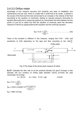36
3.4.3.2 Orifice meter
Advantage of this measure accuracy and simplicity and ease of installation and
maintenance and low cost, which is a plate with a small hole at its center, is placed in
the course of the fluid and the hole narrow lead to an increase in the velocity of the fluid
(according to the equation of continuity), leading to reduced pressure (according to
equation Bernoulli) and is measuring pressure by manometers the links between the two
points (1) and (2) to obtain the final the equation of continuity same the derivation
measure of Venturi by applying Bernoulli's equation and the continuity equation:
Qact= C.A √
2△P
⍴[(
D1
4
D2
4)−1]
……………..……………….(43)
Value of the constant is different in this measure, ranging from 0.61 - 0.62, and
sometimes to 0.65 depending on the type and flow according to the ratio
D2
D1
.
O Orifice plate
1 2
Manometer
h
Fig. 5 The shape of the shows parts measure of orifice
Ex.27: Calculate the flow rate of oil the practical (density 0.8 g/cm3) through a tube
diameter (20 cm) contains on Orifice plate diameter (10cm) (C=0.64) the read
manometer (10 mmHg).
d1 = 20 cm d2 = 10cm P1-P2 = ⍴gh C=0.64
Qact= C.A √
2△P
⍴[(
D1
4
D2
4)−1]
Qact = 0.64 X π/4(20)2 X√
2(13.6 X 980 X 10)
0.8[(
204
104 )−1]
Qact = 9461 cm3/sec
 
